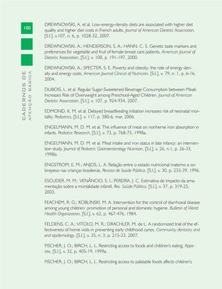 100
CADERNOSDE
ATENÇÃOBÁSICA
DREWNOWSKI, A. et al. Low-energy-density diets are associated with higher diet
quality and higher diet costs in French adults. Journal of American Dietetic Association,
[S.l.], v.107, n. 6, p. 1028-32, 2007.
DREWNOWSKI, A.; HENDERSON, S. A.; HANN, C. S. Genetic taste markers and
preferences for vegetable and fruit of female breast care patients. American Journal of
Dietetic Association, [S.l.], v. 100, p. 191-197, 2000.
DREWNOWSKI, A.; SPECTER, S. E. Poverty and obesity: the role of energy den-
sity and energy costs. American Journal Clinical of Nutricion, [S.l.], v. 79, n. 1, p. 6-16,
2004.
DUBOIS, L. et al. Regular Sugar-Sweetened Beverage Consumption between Meals
Increases Risk of Overweight among Preschool-Aged Children. Journal of American
Dietetic Association, [S.l.], v. 107, p. 924-934, 2007.
EDMOND, K. M. et al. Delayed breastfeeding initiation increases risk of neonatal mor-
tality. Pediatrics, [S.l.], v. 117, p. 380-6, mar. 2006.
ENGELMANN, M. D. M. et al. The inﬂuence of meat on nonheme iron absorption in
infants. Pediatric Research, [S.l.], v. 73, p. 768-73, 1998a.
ENGELMANN, M. D. M. et al. Meat intake and iron status in late infancy: an interven-
tion study. Journal of Pediatric Gastroenterology Nutrition, [S.l.], v. 26, n.1, p. 26-33,
1998b.
ENGSTROM, E. M.; ANJOS, L. A. Relação entre o estado nutricional materno e so-
brepeso nas crianças brasileiras. Revista de Saúde Pública, [S.l.], v. 30, p. 233-39, 1996.
ESCUDER, M. M.; VENÂNCIO, S. I.; PEREIRA, J. C. Estimativa de impacto da ama-
mentação sobre a mortalidade infantil. Rev. Saúde Pública, [S.l.], v. 37, p. 319-25,
2003.
FEACHEM, R. G.; KOBLINSKI, M. A. Intervention for the control of diarrhoeal disease
among young children: promotion of personal and domestic hygiene. Bulletin of World
Health Organization, [S.l.], v. 62, p. 467-476, 1984.
FELDENS, C. A.; VITOLO, M. R.; DRACHLER, M. de L. A randomized trial of the ef-
fectiveness of home visits in preventing early childhood caries. Community dentistry and
oral epidemiology, [S.l.], v. 35, n. 3, p. 215-23, 2007.
FISCHER, J. O.; BIRCH, L. L. Restricting access to foods and children’s eating. Appe-
tite, [S.l.], v. 32, p. 405-19, 1999a.
FISCHER, J. O.; BIRCH, L. L. Restricting access to palatable foods affects children’s
 