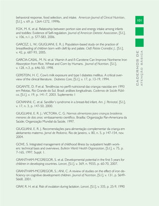 101
CADERNOSDE
ATENÇÃOBÁSICA
behavioral response, food selection, and intake. American Journal of Clinical Nutrition,
[S.l.], v. 69, p. 1264-1272, 1999b.
FOX, M. K. et al. Relatioship between portion size and energy intake among infants
and toddles: Evidence of Self-regulation. Journal of American Dietetic Association, [S.l.],
v. 106, n.1, p. S77-S83, 2006.
GARCEZ, L. W.; GIUGLIANI, E. R. J. Population-based study on the practice of
breastfeeding of children born with cleft lip and palate. Cleft Palate Craniofac J., [S.l.],
v. 42, p. 687-93, 2005.
GARCIA-CASAL, M. N. et al. Vitamin A and ß-Carotene Can Improve Nonheme Iron
Absorption from Rice, Wheat and Corn by Humans. Journal of Nutrition, [S.l.],
v. 128, n.3, p. 646-50, 1998.
GERSTEIN, H. C. Cow's milk exposure and type I diabetes mellitus. A critical over-
view of the clinical literature. Diabetes Care, [S.l.], v. 17, p. 13-19, 1994.
GIGANTE, D. P. et al. Tendências no perﬁl nutricional das crianças nascidas em 1993
em Pelotas, Rio Grande do Sul. Brasil: análises longitudinais. Cadernos de Saúde Públi-
ca, [S.l.], v. 19, p. 141-7, 2003. Suplemento 1
GIOVANNI, C. et al. Sandifer’s syndrome in a breast-fed infant. Am. J. Perinatol, [S.l.],
v. 17, n. 3, p. 147-50, 2000.
GIUGLIANI, E. R. J.; VICTORA, C. G. Normas alimentares para crianças brasileiras
menores de dois anos: embasamento cientíﬁco. Brasília: Organização Pan-Americana da
Saúde; Organização Mundial da Saúde, 1997.
GIUGLIANI, E. R. J. Recomendações para alimentação complementar da criança em
aleitamento materno. Jornal de Pediatria, Rio de Janeiro, v. 80, n. 5, p 147-154, nov.
2004.
GOVE, S. Integrated management of childhood illness by outpatient health work-
ers: technical basis and overviews. Bulletin World Health Organization, [S.l.], v. 75, p.
7-16S, 1997. Suppl. 1.
GRANTHAM-MCGREGOR, S. et al. Developmental potential in the ﬁrst 5 years for
children in developing countries. Lancet, [S.l.], v. 369, n. 9555, p. 60-70, 2007.
GRANTHAM-MCGREGOR, S.; ANI, C. A review of studies on the effect of iron de-
ﬁciency on cognitive development children. Journal of Nutrition, [S.l.], v. 131, p. S649-
S668, 2001.
GRAY, R. H. et al. Risk of ovulation during lactation. Lancet, [S.l.], v. 335, p. 25-9, 1990
 