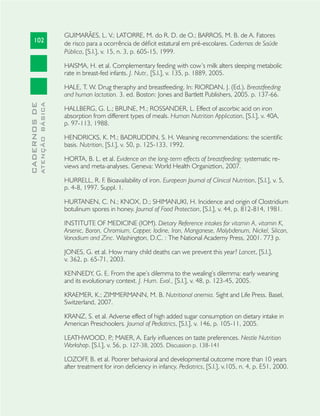 102
CADERNOSDE
ATENÇÃOBÁSICA
GUIMARÃES, L. V.; LATORRE, M. do R. D. de O.; BARROS, M. B. de A. Fatores
de risco para a ocorrência de déﬁcit estatural em pré-escolares. Cadernos de Saúde
Pública, [S.l.], v. 15, n. 3, p. 605-15, 1999.
HAISMA, H. et al. Complementary feeding with cow’s milk alters sleeping metabolic
rate in breast-fed infants. J. Nutr., [S.l.], v. 135, p. 1889, 2005.
HALE, T. W. Drug theraphy and breastfeeding. In: RIORDAN, J. (Ed.). Breastfeeding
and human lactation. 3. ed. Boston: Jones and Bartlett Publishers, 2005. p. 137-66.
HALLBERG, G. L.; BRUNE, M.; ROSSANDER, L. Effect of ascorbic acid on iron
absorption from different types of meals. Human Nutrition Application, [S.l.], v. 40A,
p. 97-113, 1988.
HENDRICKS, K. M.; BADRUDDIN, S. H. Weaning recommendations: the scientiﬁc
basis. Nutrition, [S.l.], v. 50, p. 125-133, 1992.
HORTA, B. L. et al. Evidence on the long-term effects of breastfeeding: systematic re-
views and meta-analyses. Geneva: World Health Organiztion, 2007.
HURRELL, R. F. Bioavailability of iron. European Journal of Clinical Nutrition, [S.l.], v. 5,
p. 4-8, 1997. Suppl. 1.
HURTANEN, C. N.; KNOX, D.; SHIMANUKI, H. Incidence and origin of Clostridium
botulinum spores in honey. Journal of Food Protection, [S.l.], v. 44, p. 812-814, 1981.
INSTITUTE OF MEDICINE (IOM). Dietary Reference intakes for vitamin A, vitamin K,
Arsenic, Boron, Chromium, Copper, Iodine, Iron, Manganese, Molybdenum, Nickel, Silicon,
Vanadium and Zinc. Washington, D.C. : The National Academy Press, 2001. 773 p.
JONES, G. et al. How many child deaths can we prevent this year? Lancet, [S.l.],
v. 362, p. 65-71, 2003.
KENNEDY, G. E. From the ape’s dilemma to the wealing’s dilemma: early weaning
and its evolutionary context. J. Hum. Evol., [S.l.], v. 48, p. 123-45, 2005.
KRAEMER, K.; ZIMMERMANN, M. B. Nutritional anemia. Sight and Life Press. Basel,
Switzerland, 2007.
KRANZ, S. et al. Adverse effect of high added sugar consumption on dietary intake in
American Preschoolers. Journal of Pediatrics, [S.l.], v. 146, p. 105-11, 2005.
LEATHWOOD, P.; MAIER, A. Early inﬂuences on taste preferences. Nestle Nutrition
Workshop. [S.l.], v. 56, p. 127-38, 2005. Discussion p. 138-141
LOZOFF, B. et al. Poorer behavioral and developmental outcome more than 10 years
after treatment for iron deﬁciency in infancy. Pediatrics, [S.l.], v.105, n. 4, p. E51, 2000.
 