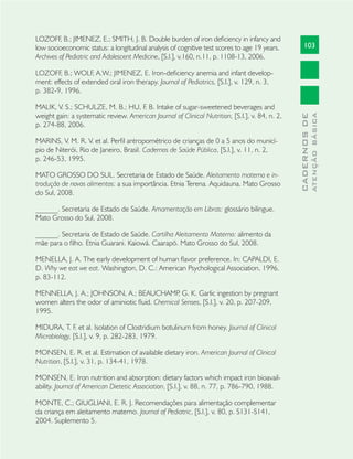 103
CADERNOSDE
ATENÇÃOBÁSICA
LOZOFF, B.; JIMENEZ, E.; SMITH, J. B. Double burden of iron deﬁciency in infancy and
low socioeconomic status: a longitudinal analysis of cognitive test scores to age 19 years.
Archives of Pediatric and Adolescent Medicine, [S.l.], v.160, n.11, p. 1108-13, 2006.
LOZOFF, B.; WOLF, A.W.; JIMENEZ, E. Iron-deﬁciency anemia and infant develop-
ment: effects of extended oral iron therapy. Journal of Pediatrics, [S.l.], v. 129, n. 3,
p. 382-9, 1996.
MALIK, V. S.; SCHULZE, M. B.; HU, F. B. Intake of sugar-sweetened beverages and
weight gain: a systematic review. American Journal of Clinical Nutrition, [S.l.], v. 84, n. 2,
p. 274-88, 2006.
MARINS, V. M. R. V. et al. Perﬁl antropométrico de crianças de 0 a 5 anos do municí-
pio de Niterói, Rio de Janeiro, Brasil. Cadernos de Saúde Pública, [S.l.], v. 11, n. 2,
p. 246-53, 1995.
MATO GROSSO DO SUL. Secretaria de Estado de Saúde. Aleitamento materno e in-
trodução de novos alimentos: a sua importância. Etnia Terena. Aquidauna. Mato Grosso
do Sul, 2008.
______. Secretaria de Estado de Saúde. Amamentação em Libras: glossário bilingue.
Mato Grosso do Sul, 2008.
______. Secretaria de Estado de Saúde. Cartilha Aleitamento Materno: alimento da
mãe para o ﬁlho. Etnia Guarani. Kaiowá. Caarapó. Mato Grosso do Sul, 2008.
MENELLA, J. A. The early development of human ﬂavor preference. In: CAPALDI, E.
D. Why we eat we eat. Washington, D. C.: American Psychological Association, 1996.
p. 83-112.
MENNELLA, J. A.; JOHNSON, A.; BEAUCHAMP, G. K. Garlic ingestion by pregnant
women alters the odor of aminiotic ﬂuid. Chemical Senses, [S.l.], v. 20, p. 207-209,
1995.
MIDURA, T. F. et al. Isolation of Clostridium botulinum from honey. Journal of Clinical
Microbiology, [S.l.], v. 9, p. 282-283, 1979.
MONSEN, E. R. et al. Estimation of available dietary iron. American Journal of Clinical
Nutrition, [S.l.], v. 31, p. 134-41, 1978.
MONSEN, E. Iron nutrition and absorption: dietary factors which impact iron bioavail-
ability. Journal of American Dietetic Association, [S.l.], v. 88, n. 77, p. 786-790, 1988.
MONTE, C.; GIUGLIANI, E. R. J. Recomendações para alimentação complementar
da criança em aleitamento materno. Journal of Pediatric, [S.l.], v. 80, p. S131-S141,
2004. Suplemento 5.
 
