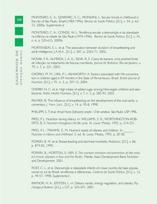 104
CADERNOSDE
ATENÇÃOBÁSICA
MONTEIRO, C. A.; SZARFARC, S. C.; MONDINI, L. Secular trends in childhood in
the city of São Paulo, Brazil (1984-1996). Revista de Saúde Pública, [S.l.], v. 34, p. 62-
72, 2000a. Suplemento 6
MONTEIRO, C. A.; CONDE, W. L. Tendência secular a desnutrição e da obesidade
na infância na cidade de São Paulo (1974-1996). Revista de Saúde Pública, [S.l.], v. 34,
n. 6, p. 52S-61S, 2000b.
MORTENSEN, E. L. et al. The association between duration of breastfeeding and
adult intelligence. J.A.M.A., [S.l.], v. 287, p. 2365-71, 2002.
NOVAK, F. R.; ALMEIDA, J. A. G.; SILVA, R. S. Casca de banana: uma possível fonte
de infecção no tratamento de ﬁssuras mamilares. Journal de Pediatria, Rio de Janeiro, v.
79, n. 3, p. 221, 2003.
OSÓRIO, M. M.; LIRA, P. I.; ASHWORTH, A. Factors associated with Hb concentra-
tion in children aged 6-59 months in the State of Pernambuco, Brazil. British Journal of
Nutrition, [S.l.], v. 91, n. 2, p. 307-15, 2004.
OVERBY, N. C. et al. High intake of added sugar among Norwegian children and ado-
lescents. Public Health Nutrition, [S.l.], v. 7, n. 2, p. 285-93, 2003.
PALMER, B. The inﬂuence of breastfeeding on the development of the oral cavity: a
comentary. J. Hum. Lact., [S.l.], v. 14, p. 93-8, 1998.
PHILLIPPI, S. T. et al. Virtual Nutre (Software) cessão 1.0 for windows. São Paulo: USP 1996.
PIPES, P. L. Nutrition during infancy. In: WILLIAMS, S. R.; WORTHINGTON-ROB-
ERTS, B. S. Nutrition throughout the life cycle. St. Louis: Mosby, 1992. p. 214-251.
PIPES, P. L.; TRAHMS, C. M. Nutrient needs of infantes and children. In: ______.
Nutrition in infancy and childhood. 5. ed. St. Louis: Mosby, 1993. p. 30-58.
POPKIN, B. M. et al. Breast-feeding and diarrheal morbidity. Pediatrics, [S.l.], v. 86,
p. 874-82, 1990.
POPKIN, B.; HORTON, S.; KIM, S. The nutrition transition and prevention of diet-relat-
ed chronic diseases in Asia and the Paciﬁc. Manila: Asian Development Bank Nutrition
and Development, 2001.
POST, C. L. et al. Desnutrição e obesidade infantis em duas coortes de base popula-
cional no sul do Brasil: tendências e diferenciais. Caderno de Saúde Pública, [S.l.], v. 12,
p. 49-57, 1998. Suplemento1.
RAYNOR, H. A.; EPSTEIN, L. H. Dietary variety, energy regulation, and obesity. Psy-
chological Bulletin, [S.l.], v.127, p. 325-341, 2001.
 
