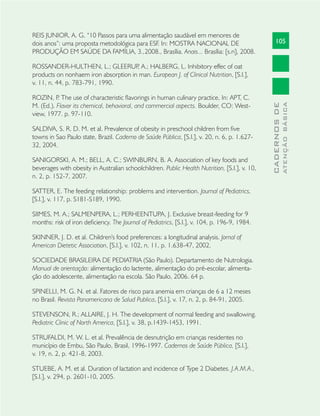 105
CADERNOSDE
ATENÇÃOBÁSICA
REIS JUNIOR, A. G. “10 Passos para uma alimentação saudável em menores de
dois anos”: uma proposta metodológica para ESF. In: MOSTRA NACIONAL DE
PRODUÇÃO EM SAÚDE DA FAMÍLIA, 3.,2008., Brasília. Anais... Brasília: [s.n], 2008.
ROSSANDER-HULTHEN, L.; GLEERUP, A.; HALBERG, L. Inhibitory effec of oat
products on nonhaem iron absorption in man. European J. of Clinical Nutrition, [S.l.],
v. 11, n. 44, p. 783-791, 1990.
ROZIN, P. The use of characteristic ﬂavorings in human culinary practice, In: APT, C.
M. (Ed.). Flavor its chemical, behavioral, and commercial aspects. Boulder, CO: West-
view, 1977. p. 97-110.
SALDIVA, S. R. D. M. et al. Prevalence of obesity in preschool children from ﬁve
towns in Sao Paulo state, Brazil. Caderno de Saúde Pública, [S.l.], v. 20, n. 6, p. 1.627-
32, 2004.
SANIGORSKI, A. M.; BELL, A. C.; SWINBURN, B. A. Association of key foods and
beverages with obesity in Australian schoolchildren. Public Health Nutrition, [S.l.], v. 10,
n. 2, p. 152-7, 2007.
SATTER, E. The feeding relationship: problems and intervention. Journal of Pediatrics,
[S.l.], v. 117, p. S181-S189, 1990.
SIIMES, M. A.; SALMENPERA, L.; PERHEENTUPA, J. Exclusive breast-feeding for 9
months: risk of iron deﬁciency. The Journal of Pediatrics, [S.l.], v. 104, p. 196-9, 1984.
SKINNER, J. D. et al. Children's food preferences: a longitudinal analysis. Jornal of
American Dietetic Association, [S.l.], v. 102, n. 11, p. 1.638-47, 2002.
SOCIEDADE BRASILEIRA DE PEDIATRIA (São Paulo). Departamento de Nutrologia.
Manual de orientação: alimentação do lactente, alimentação do pré-escolar, alimenta-
ção do adolescente, alimentação na escola. São Paulo, 2006. 64 p.
SPINELLI, M. G. N. et al. Fatores de risco para anemia em crianças de 6 a 12 meses
no Brasil. Revista Panamericana de Salud Publica, [S.l.], v. 17, n. 2, p. 84-91, 2005.
STEVENSON, R.; ALLAIRE, J. H. The development of normal feeding and swallowing.
Pediatric Clinic of North America, [S.l.], v. 38, p.1439-1453, 1991.
STRUFALDI, M. W. L. et al. Prevalência de desnutrição em crianças residentes no
município de Embu, São Paulo, Brasil, 1996-1997. Cadernos de Saúde Pública, [S.l.],
v. 19, n. 2, p. 421-8, 2003.
STUEBE, A. M. et al. Duration of lactation and incidence of Type 2 Diabetes. J.A.M.A.,
[S.l.], v. 294, p. 2601-10, 2005.
 