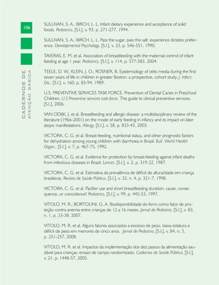 106
CADERNOSDE
ATENÇÃOBÁSICA
SULLIVAN, S. A.; BIRCH, L. L. Infant dietary experience and acceptance of solid
foods. Pediatrics, [S.l.], v. 93, p. 271-277, 1994.
SULLIVAN, S. A.; BIRCH, L. L. Pass the sugar, pass the salt: experience dictates prefer-
ence. Developmental Psychology, [S.l.], v. 23, p. 546-551, 1990.
TAVERAS, E. M. et al. Association of breastfeeding with the maternal control of infant
feeding at age 1 year. Pediatrics, [S.l.], v. 114, p. 577-583, 2004.
TEELE, D. W.; KLEIN, J. O.; ROSNER, B. Epidemiology of otitis media during the ﬁrst
seven years of life in children in greater Boston: a prospective, cohort study. J. Infect.
Dis., [S.l.], v. 160, p. 83-94, 1989.
U.S. PREVENTIVE SERVICES TASK FORCE. Prevention of Dental Caries in Preschool
Children. U.S Preventive services task force. The guide to clinical preventive services.
[S.l.], 2006.
VAN ODIJK, J. et al. Breastfeeding and allergic disease: a multidisciplinary review of the
literature (1966-2001) on the mode of early feeding in infancy and its impact on later
atopic manifestations. Allergy, [S.l.], v. 58, p. 833-43, 2003.
VICTORA, C. G. et al. Breast-feeding, nutritional status, and other prognostic factors
for dehydration among young children with diarrhoea in Brazil. Bull. World Health
Organ., [S.l.], v. 7, p. 467-75, 1992.
VICTORA, C. G. et al. Evidence for protection by breast-feeding against infant deaths
from infectious diseases in Brazil. Lancet, [S.l.], v. 2, p. 319-22, 1987.
VICTORA, C. G. et al. Estimativa da prevalência de déﬁcit de altura/idade em criança
brasileiras. Revista de Saúde Pública, [S.l.], v. 32, n. 4, p. 321-7, 1998.
VICTORA, C. G. et al. Paciﬁer use and short breastfeeding duration: cause, conse-
quence, or coincidence? Pediatrics, [S.l.], v. 99, p. 445-53, 1997.
VITOLO, M. R.; BORTOLINI, G. A. Biodisponibilidade do ferro como fator de pro-
teção contra anemia entre crianças de 12 a 16 meses. Jornal de Pediatria, [S.l.], v. 83,
n. 1, p. 33-38, 2007.
VITOLO, M. R. et al. Alguns fatores associados a excesso de peso, baixa estatura e
déﬁcit de peso em menores de cinco anos. Jornal de Pediatria, [S.l.], v. 84, n. 3,
p. 251-257, 2008.
VITOLO, M. R. et al. Impactos da implementação dos dez passos da alimentação sau-
dável para crianças: ensaio de campo randomizado. Cadernos de Saúde Pública, [S.l.],
v. 21, p. 1448-57, 2005.
 