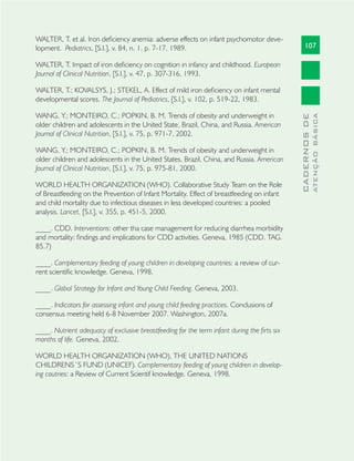 107
CADERNOSDE
ATENÇÃOBÁSICA
WALTER, T. et al. Iron deﬁciency anemia: adverse effects on infant psychomotor deve-
lopment. Pediatrics, [S.l.], v. 84, n. 1, p. 7-17, 1989.
WALTER, T. Impact of iron deﬁciency on cognition in infancy and childhood. European
Journal of Clinical Nutrition, [S.l.], v. 47, p. 307-316, 1993.
WALTER, T.; KOVALSYS, J.; STEKEL, A. Effect of mild iron deﬁciency on infant mental
developmental scores. The Journal of Pediatrics, [S.l.], v. 102, p. 519-22, 1983.
WANG, Y.; MONTEIRO, C.; POPKIN, B. M. Trends of obesity and underweight in
older children and adolescents in the United State, Brazil, China, and Russia. American
Journal of Clinical Nutrition, [S.l.], v. 75, p. 971-7, 2002.
WANG, Y.; MONTEIRO, C.; POPKIN, B. M. Trends of obesity and underweight in
older children and adolescents in the United States, Brazil, China, and Russia. American
Journal of Clinical Nutrition, [S.l.], v. 75, p. 975-81, 2000.
WORLD HEALTH ORGANIZATION (WHO). Collaborative Study Team on the Role
of Breastfeeding on the Prevention of Infant Mortality. Effect of breastfeeding on infant
and child mortality due to infectious diseases in less developed countries: a pooled
analysis. Lancet, [S.l.], v. 355, p. 451-5, 2000.
____. CDD. Interventions: other tha case management for reducing diarrhea morbidity
and mortality: ﬁndings and implications for CDD activities. Geneva, 1985 (CDD. TAG.
85.7)
____. Complementary feeding of young children in developing countries: a review of cur-
rent scientiﬁc knowledge. Geneva, 1998.
____. Global Strategy for Infant and Young Child Feeding. Geneva, 2003.
____. Indicators for assessing infant and young child feeding practices. Conclusions of
consensus meeting held 6-8 November 2007. Washington, 2007a.
____. Nutrient adequacy of exclusive breastfeeding for the term infant during the ﬁrts six
months of life. Geneva, 2002.
WORLD HEALTH ORGANIZATION (WHO), THE UNITED NATIONS
CHILDRENS´S FUND (UNICEF). Complementary feeding of young children in develop-
ing coutries: a Review of Current Scientif knowledge. Geneva, 1998.
 