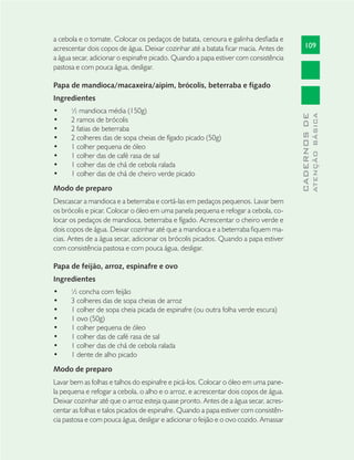 109
CADERNOSDE
ATENÇÃOBÁSICA
a cebola e o tomate. Colocar os pedaços de batata, cenoura e galinha desﬁada e
acrescentar dois copos de água. Deixar cozinhar até a batata ﬁcar macia. Antes de
a água secar, adicionar o espinafre picado. Quando a papa estiver com consistência
pastosa e com pouca água, desligar.
Papa de mandioca/macaxeira/aipim, brócolis, beterraba e fígado
Ingredientes
½ mandioca média (150g)•
2 ramos de brócolis•
2 fatias de beterraba•
2 colheres das de sopa cheias de fígado picado (50g)•
1 colher pequena de óleo•
1 colher das de café rasa de sal•
1 colher das de chá de cebola ralada•
1 colher das de chá de cheiro verde picado•
Modo de preparo
Descascar a mandioca e a beterraba e cortá-las em pedaços pequenos. Lavar bem
os brócolis e picar. Colocar o óleo em uma panela pequena e refogar a cebola, co-
locar os pedaços de mandioca, beterraba e fígado. Acrescentar o cheiro verde e
dois copos de água. Deixar cozinhar até que a mandioca e a beterraba ﬁquem ma-
cias. Antes de a água secar, adicionar os brócolis picados. Quando a papa estiver
com consistência pastosa e com pouca água, desligar.
Papa de feijão, arroz, espinafre e ovo
Ingredientes
½ concha com feijão•
3 colheres das de sopa cheias de arroz•
1 colher de sopa cheia picada de espinafre (ou outra folha verde escura)•
1 ovo (50g)•
1 colher pequena de óleo•
1 colher das de café rasa de sal•
1 colher das de chá de cebola ralada•
1 dente de alho picado•
Modo de preparo
Lavar bem as folhas e talhos do espinafre e picá-los. Colocar o óleo em uma pane-
la pequena e refogar a cebola, o alho e o arroz, e acrescentar dois copos de água.
Deixar cozinhar até que o arroz esteja quase pronto. Antes de a água secar, acres-
centar as folhas e talos picados de espinafre. Quando a papa estiver com consistên-
cia pastosa e com pouca água, desligar e adicionar o feijão e o ovo cozido. Amassar
 
