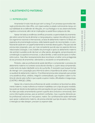 11
CADERNOSDE
ATENÇÃOBÁSICA
1 ALEITAMENTO MATERNO
1.1 INTRODUÇÃO
Amamentar é muito mais do que nutrir a criança. É um processo que envolve inte-
ração profunda entre mãe e ﬁlho, com repercussões no estado nutricional da criança, em
sua habilidade de se defender de infecções, em sua ﬁsiologia e no seu desenvolvimento
cognitivo e emocional, além de ter implicações na saúde física e psíquica da mãe.
Apesar de todas as evidências cientíﬁcas provando a superioridade da amamenta-
ção sobre outras formas de alimentar a criança pequena, e apesar dos esforços de diver-
sos organismos nacionais e internacionais, as taxas de aleitamento materno no Brasil, em
especial as de amamentação exclusiva, estão bastante aquém do recomendado, e o pro-
ﬁssional de saúde tem um papel fundamental na reversão desse quadro. Mas para isso ele
precisa estar preparado, pois, por mais competente que ele seja nos aspectos técnicos
relacionados à lactação, o seu trabalho de promoção e apoio ao aleitamento materno
não será bem sucedido se ele não tiver um olhar atento, abrangente, sempre levando em
consideração os aspectos emocionais, a cultura familiar, a rede social de apoio à mulher,
entre outros . Esse olhar necessariamente deve reconhecer a mulher como protagonista
do seu processo de amamentar, valorizando-a, escutando-a e empoderando-a.
Portanto, cabe ao proﬁssional de saúde identiﬁcar e compreender o processo do
aleitamento materno no contexto sociocultural e familiar e, a partir dessa compreensão,
cuidar tanto da dupla mãe/bebê como de sua família. É necessário que busque formas
de interagir com a população para informá-la sobre a importância de adotar uma práti-
ca saudável de aleitamento materno. O proﬁssional precisa estar preparado para prestar
uma assistência eﬁcaz, solidária, integral e contextualizada, que respeite o saber e a his-
tória de vida de cada mulher e que a ajude a superar medos, diﬁculdades e inseguranças.
(CASTRO; ARAÚJO, 2006)
Apesar de a maioria dos proﬁssionais de saúde considerar-se favorável ao aleita-
mento materno, muitas mulheres se mostram insatisfeitas com o tipo de apoio recebido.
Isso pode ser devido às discrepâncias entre percepções do que é apoio na amamentação.
As mães que estão amamentando querem suporte ativo (inclusive o emocional), bem
como informações precisas, para se sentirem conﬁantes, mas o suporte oferecido pe-
los proﬁssionais costuma ser mais passivo, reativo. Se o proﬁssional de saúde realmente
quer apoiar o aleitamento materno, ele precisa entender que tipo de apoio, informação
e interação as mães desejam, precisam ou esperam dele.
 