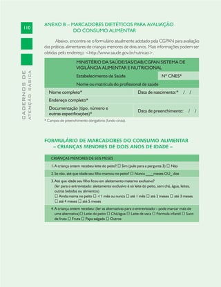 110
CADERNOSDE
ATENÇÃOBÁSICA
ANEXO B – MARCADORES DIETÉTICOS PARA AVALIAÇÃO
DO CONSUMO ALIMENTAR
Abaixo, encontra-se o formulário atualmente adotado pela CGPAN para avaliação
das práticas alimentares de crianças menores de dois anos. Mais informações podem ser
obtidas pelo endereço <http://www.saude.gov.br/nutricao>.
MINISTÉRIO DA SAÚDE/SAS/DAB/CGPAN SISTEMA DE
VIGILÂNCIA ALIMENTAR E NUTRICIONAL
Estabelecimento de Saúde Nº CNES*
Nome ou matrícula do profissional de saúde
Nome completo* Data de nascimento:* / /
Endereço completo*
Documentação (tipo, número e
outras especificações)*
Data de preenchimento: / /
* Campos de preenchimento obrigatório (fundo cinza).
FORMULÁRIO DE MARCADORES DO CONSUMO ALIMENTAR
– CRIANÇAS MENORES DE DOIS ANOS DE IDADE –
CRIANÇAS MENORES DE SEIS MESES
A criança ontem recebeu leite do peito?1. Sim (pule para a pergunta 3) Não
Se não, até que idade seu filho mamou no peito?2. Nunca ____meses OU_ dias
Até que idade seu filho ficou em aleitamento materno exclusivo?3.
(ler para o entrevistado: aleitamento exclusivo é só leite do peito, sem chá, água, leites,
outras bebidas ou alimentos)
Ainda mama no peito <1 mês ou nunca até 1 mês até 2 meses até 3 meses
até 4 meses até 5 meses
A criança ontem recebeu: (ler as alternativas para o entrevistado – pode marcar mais de4.
uma alternativa) Leite do peito Chá/água Leite de vaca Fórmula infantil Suco
de fruta Fruta Papa salgada Outros
 