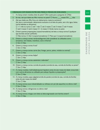 111
CADERNOSDE
ATENÇÃOBÁSICA
CRIANÇAS COM IDADE ENTRE SEIS MESES E MENOS DE DOIS ANOS
A criança ontem recebeu leite do peito?1. Sim (pule para a pergunta 3) Não
Se não, até que idade seu filho mamou no peito?2. Nunca ____meses OU ___ dias
Até que idade seu filho ficou em aleitamento materno exclusivo?3.
(ler para o entrevistado: aleitamento exclusivo é só leite do peito, sem chá, água, leites,
outras bebidas ou alimentos)
<1 mês ou nunca até 1 mês até 2 meses até 3 meses até 4 meses
até 5 meses até 6 meses > 6 meses Ainda mama no peito
Ontem quantas preparações (copos/mamadeiras) de leite a criança tomou? (qualquer4.
tipo de leite animal: pó/fluido)
Não tomou Até 2 (copos/mamadeiras) Mais que 2 (copos/mamadeiras)
Ontem a criança comeu verduras/legumes (não considerar os utilizados como5.
temperos, nem batata, mandioca, cará e inhame)?
Sim Não
Ontem a criança comeu fruta?6.
Sim Não
Ontem a criança comeu carne (boi, frango, porco, peixe, miúdos ou outras)?7.
Sim Não
Ontem a criança comeu feijão?8.
Sim Não
Ontem a criança comeu assistindo à televisão?9.
Sim Não
Ontem a criança comeu comida de panela (comida da casa, comida da família) no jantar?10.
Sim Não
A criança recebeu mel/melado/açúcar/rapadura antes de seis meses de idade consumido11.
com outros alimentos ou utilizado para adoçar líquidos e preparações?
Sim Não
A criança recebeu papa salgada/comida de panela (comida da casa, comida da família)12.
antes de seis meses de idade?
Sim Não
A criança tomou suco industrializado ou refresco em pó (de saquinho) no último mês?13.
Sim Não
A criança tomou refrigerante no último mês?14.
Sim Não
A criança tomou mingau com leite ou leite engrossado com farinha ontem?15.
Sim Não
 