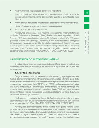 13
CADERNOSDE
ATENÇÃOBÁSICA
Maior nú• mero de hospitalizações por doença respiratória;
Risco de desnutrição se os alimentos introduzidos forem nutricionalmente in-•
feriores ao leite materno, como, por exemplo, quando os alimentos são muito
diluídos;
Menor absorção de nutrientes importantes do leite materno, como o ferro e o zinco;•
Menor eﬁcácia da lactação como método anticoncepcional;•
Menor duração do aleitamento materno.•
No segundo ano de vida, o leite materno continua sendo importante fonte de
nutrientes. Estima-se que dois copos (500ml) de leite materno no segundo ano de vida
fornecem 95% das necessidades de vitamina C, 45% das de vitamina A, 38% das de
proteína e 31% do total de energia. Além disso, o leite materno continua protegendo
contra doenças infecciosas. Uma análise de estudos realizados em três continentes con-
cluiu que quando as crianças não eram amamentadas no segundo ano de vida elas tinham
uma chance quase duas vezes maior de morrer por doença infecciosa quando compara-
das com crianças amamentadas. (WORLD HEALTH ORGANIZATION, 2000)
1.4 IMPORTÂNCIA DO ALEITAMENTO MATERNO
Já está devidamente comprovada, por estudos cientíﬁcos, a superioridade do leite
materno sobre os leites de outras espécies. São vários os argumentos em favor do alei-
tamento materno.
1.4.1 Evita mortes infantis
Graças aos inúmeros fatores existentes no leite materno que protegem contra in-
fecções, ocorrem menos mortes entre as crianças amamentadas. Estima-se que o aleita-
mento materno poderia evitar 13% das mortes em crianças menores de 5 anos em todo
o mundo, por causas preveníveis (JONES et al., 2003). Nenhuma outra estratégia iso-
lada alcança o impacto que a amamentação tem na redução das mortes de crianças me-
nores de 5 anos. Segundo a Organização Mundial da Saúde (OMS) e o Unicef, em torno
de seis milhões de vidas de crianças estão sendo salvas a cada ano por causa do aumento
das taxas de amamentação exclusiva.
No Brasil, em 14 municípios da Grande São Paulo, a estimativa média de impacto
da amamentação sobre o Coeﬁciente de Mortalidade Infantil foi de 9,3%, com variações
entre os municípios de 3,6% a 13%. (ESCUDER; VENÂNCIO; PEREIRA, 2003)
A proteção do leite materno contra mortes infantis é maior quanto menor é a crian-
ça. Assim, a mortalidade por doenças infecciosas é seis vezes maior em crianças menores
de 2 meses não amamentadas, diminuindo à medida que a criança cresce, porém ain-
da é o dobro no segundo ano de vida (WORLD HEALTH ORGANIZATION, 2000). É
importante ressaltar que, enquanto a proteção contra mortes por diarréia diminui com
 
