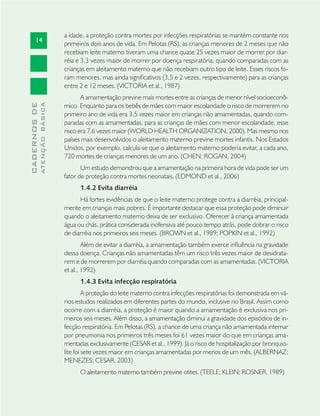 14
CADERNOSDE
ATENÇÃOBÁSICA
a idade, a proteção contra mortes por infecções respiratórias se mantém constante nos
primeiros dois anos de vida. Em Pelotas (RS), as crianças menores de 2 meses que não
recebiam leite materno tiveram uma chance quase 25 vezes maior de morrer por diar-
réia e 3,3 vezes maior de morrer por doença respiratória, quando comparadas com as
crianças em aleitamento materno que não recebiam outro tipo de leite. Esses riscos fo-
ram menores, mas ainda signiﬁcativos (3,5 e 2 vezes, respectivamente) para as crianças
entre 2 e 12 meses. (VICTORIA et al., 1987)
A amamentação previne mais mortes entre as crianças de menor nível socioeconô-
mico. Enquanto para os bebês de mães com maior escolaridade o risco de morrerem no
primeiro ano de vida era 3,5 vezes maior em crianças não amamentadas, quando com-
paradas com as amamentadas, para as crianças de mães com menor escolaridade, esse
risco era 7,6 vezes maior (WORLD HEALTH ORGANIZATION, 2000). Mas mesmo nos
países mais desenvolvidos o aleitamento materno previne mortes infantis. Nos Estados
Unidos, por exemplo, calcula-se que o aleitamento materno poderia evitar, a cada ano,
720 mortes de crianças menores de um ano. (CHEN; ROGAN, 2004)
Um estudo demonstrou que a amamentação na primeira hora de vida pode ser um
fator de proteção contra mortes neonatais. (EDMOND et al., 2006)
1.4.2 Evita diarréia
Há fortes evidências de que o leite materno protege contra a diarréia, principal-
mente em crianças mais pobres. É importante destacar que essa proteção pode diminuir
quando o aleitamento materno deixa de ser exclusivo. Oferecer à criança amamentada
água ou chás, prática considerada inofensiva até pouco tempo atrás, pode dobrar o risco
de diarréia nos primeiros seis meses. (BROWN et al., 1989; POPKIN et al., 1992)
Além de evitar a diarréia, a amamentação também exerce inﬂuência na gravidade
dessa doença. Crianças não amamentadas têm um risco três vezes maior de desidrata-
rem e de morrerem por diarréia quando comparadas com as amamentadas. (VICTORIA
et al., 1992)
1.4.3 Evita infecção respiratória
A proteção do leite materno contra infecções respiratórias foi demonstrada em vá-
rios estudos realizados em diferentes partes do mundo, inclusive no Brasil. Assim como
ocorre com a diarréia, a proteção é maior quando a amamentação é exclusiva nos pri-
meiros seis meses. Além disso, a amamentação diminui a gravidade dos episódios de in-
fecção respiratória. Em Pelotas (RS), a chance de uma criança não amamentada internar
por pneumonia nos primeiros três meses foi 61 vezes maior do que em crianças ama-
mentadas exclusivamente (CESAR et al., 1999). Já o risco de hospitalização por bronquio-
lite foi sete vezes maior em crianças amamentadas por menos de um mês. (ALBERNAZ;
MENEZES; CESAR, 2003)
O aleitamento materno também previne otites. (TEELE; KLEIN; ROSNER, 1989)
 
