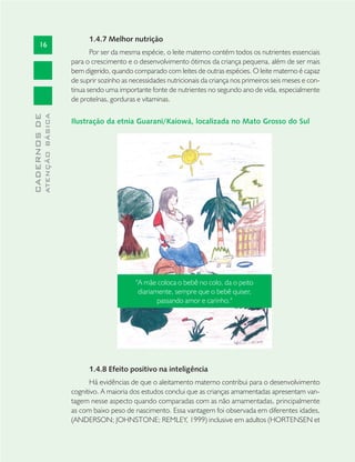 16
CADERNOSDE
ATENÇÃOBÁSICA
1.4.7 Melhor nutrição
Por ser da mesma espécie, o leite materno contém todos os nutrientes essenciais
para o crescimento e o desenvolvimento ótimos da criança pequena, além de ser mais
bem digerido, quando comparado com leites de outras espécies. O leite materno é capaz
de suprir sozinho as necessidades nutricionais da criança nos primeiros seis meses e con-
tinua sendo uma importante fonte de nutrientes no segundo ano de vida, especialmente
de proteínas, gorduras e vitaminas.
Ilustração da etnia Guarani/Kaiowá, localizada no Mato Grosso do Sul
1.4.8 Efeito positivo na inteligência
Há evidências de que o aleitamento materno contribui para o desenvolvimento
cognitivo. A maioria dos estudos conclui que as crianças amamentadas apresentam van-
tagem nesse aspecto quando comparadas com as não amamentadas, principalmente
as com baixo peso de nascimento. Essa vantagem foi observada em diferentes idades,
(ANDERSON; JOHNSTONE; REMLEY, 1999) inclusive em adultos (HORTENSEN et
"A mãe coloca o bebê no colo, da o peito
diariamente, sempre que o bebê quiser,
passando amor e carinho."
 