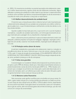 17
CADERNOSDE
ATENÇÃOBÁSICA
al., 2002). Os mecanismos envolvidos na possível associação entre aleitamento mater-
no e melhor desenvolvimento cognitivo ainda não são totalmente conhecidos. Alguns
defendem a presença de substâncias no leite materno que otimizam o desenvolvimento
cerebral; outros acreditam que fatores comportamentais ligados ao ato de amamentar e
à escolha do modo como alimentar a criança são os responsáveis.
1.4.9 Melhor desenvolvimento da cavidade bucal
O exercício que a criança faz para retirar o leite da mama é muito importante para
o desenvolvimento adequado de sua cavidade oral, propiciando uma melhor conforma-
ção do palato duro, o que é fundamental para o alinhamento correto dos dentes e uma
boa oclusão dentária.
Quando o palato é empurrado para cima, o que ocorre com o uso de chupetas e
mamadeiras, o assoalho da cavidade nasal se eleva, com diminuição do tamanho do es-
paço reservado para a passagem do ar, prejudicando a respiração nasal.
Assim, o desmame precoce pode levar à ruptura do desenvolvimento motor-oral
adequado, podendo prejudicar as funções de mastigação, deglutição, respiração e articu-
lação dos sons da fala, ocasionar má-oclusão dentária, respiração bucal e alteração mo-
tora-oral.
1.4.10 Proteção contra câncer de mama
Já está bem estabelecida a associação entre aleitamento materno e redução na
prevalência de câncer de mama. Estima-se que o risco de contrair a doença diminua
4,3% a cada 12 meses de duração de amamentação. (COLLABORATIVE GROUP ON
HORMONAL FACTORS IN BREAST CANCER, 2002) Essa proteção independe de ida-
de, etnia, paridade e presença ou não de menopausa.
1.4.11 Evita nova gravidez
A amamentação é um excelente método anticoncepcional nos primeiros seis me-
ses após o parto (98% de eﬁcácia), desde que a mãe esteja amamentando exclusiva ou
predominantemente e ainda não tenha menstruado (GRAY et al., 1990). Estudos com-
provam que a ovulação nos primeiros seis meses após o parto está relacionada com o
número de mamadas; assim, as mulheres que ovulam antes do sexto mês após o parto
em geral amamentam menos vezes por dia que as demais.
1.4.12 Menores custos financeiros
Não amamentar pode signiﬁcar sacrifícios para uma família com pouca renda. Em
2004, o gasto médio mensal com a compra de leite para alimentar um bebê nos primei-
ros seis meses de vida no Brasil variou de 38% a 133% do salário-mínimo, dependendo
da marca da fórmula infantil. A esse gasto devem-se acrescentar custos com mamadeiras,
bicos e gás de cozinha, além de eventuais gastos decorrentes de doenças, que são mais
comuns em crianças não amamentadas.
 
