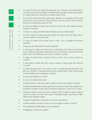24
CADERNOSDE
ATENÇÃOBÁSICA
As roupas da mãe e do bebê são adequadas, sem restringir movimentos? Reco-•
menda-se que as mamas estejam completamente expostas, sempre que possível,
e o bebê vestido de maneira que os braços ﬁquem livres.
A mãe está confortavelmente posicionada, relaxada, bem apoiada, não curvada•
para trás nem para a frente? O apoio dos pés acima do nível do chão é aconse-
lhável (uma banquetinha pode ser útil).
O corpo do bebê se encontra bem próximo do da mãe, todo voltado para ela,•
barriga com barriga?
O corpo e a cabeça do bebê estão alinhados (pescoço não torcido)?•
O braço inferior do bebê está posicionado de maneira que não ﬁque entre o•
corpo do bebê e o corpo da mãe?
O corpo do bebê está curvado sobre a mãe, com as nádegas ﬁrmemente•
apoiadas?
O pescoço do bebê está levemente estendido?•
A mãe segura a mama de maneira que a aréola ﬁque livre? Não se recomenda•
que os dedos da mãe sejam colocados em forma de tesoura, pois dessa maneira
podem servir de obstáculo entre a boca do bebê e a aréola.
A cabeça do bebê está no mesmo nível da mama, com o nariz na altura do•
mamilo?
A mãe espera o bebê abrir bem a boca e abaixar a língua antes de colocá-lo•
no peito?
O bebê abocanha, além do mamilo, parte da aréola (aproximadamente 2cm•
além do mamilo)? É importante lembrar que o bebê retira o leite comprimindo
os seios lactíferos com as gengivas e a língua.
O queixo do bebê toca a mama?•
As narinas do bebê estão livres?•
O bebê mantém a boca bem aberta colada na mama, sem apertar os lábios?•
Os lábios do bebê estão curvados para fora, formando um lacre? Para visualizar o lá-•
bio inferior do bebê, muitas vezes é necessário pressionar a mama com as mãos.
A língua do bebê encontra-se sobre a gengiva inferior? Algumas vezes a língua é•
visível; no entanto, na maioria das vezes, é necessário abaixar suavemente o lábio
inferior para visualizar a língua.
A língua do bebê está curvada para cima nas bordas laterais?•
O bebê mantém-se ﬁxado à mama, sem escorregar ou largar o mamilo?•
As mandíbulas do bebê estão se movimentando?•
A deglutição é visível e/ou audível?•
 