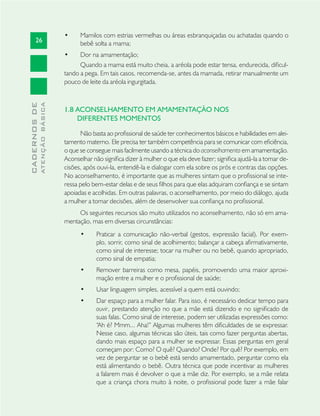 26
CADERNOSDE
ATENÇÃOBÁSICA
Mamilos com estrias vermelhas ou áreas esbranquiçadas ou achatadas quando o•
bebê solta a mama;
Dor na amamentação;•
Quando a mama está muito cheia, a aréola pode estar tensa, endurecida, diﬁcul-
tando a pega. Em tais casos, recomenda-se, antes da mamada, retirar manualmente um
pouco de leite da aréola ingurgitada.
1.8 ACONSELHAMENTO EM AMAMENTAÇÃO NOS
DIFERENTES MOMENTOS
Não basta ao proﬁssional de saúde ter conhecimentos básicos e habilidades em alei-
tamento materno. Ele precisa ter também competência para se comunicar com eﬁciência,
o que se consegue mais facilmente usando a técnica do aconselhamento em amamentação.
Aconselhar não signiﬁca dizer à mulher o que ela deve fazer; signiﬁca ajudá-la a tomar de-
cisões, após ouvi-la, entendê-la e dialogar com ela sobre os prós e contras das opções.
No aconselhamento, é importante que as mulheres sintam que o proﬁssional se inte-
ressa pelo bem-estar delas e de seus ﬁlhos para que elas adquiram conﬁança e se sintam
apoiadas e acolhidas. Em outras palavras, o aconselhamento, por meio do diálogo, ajuda
a mulher a tomar decisões, além de desenvolver sua conﬁança no proﬁssional.
Os seguintes recursos são muito utilizados no aconselhamento, não só em ama-
mentação, mas em diversas circunstâncias:
Praticar a comunicação não-verbal (gestos, expressão facial). Por exem-•
plo, sorrir, como sinal de acolhimento; balançar a cabeça aﬁrmativamente,
como sinal de interesse; tocar na mulher ou no bebê, quando apropriado,
como sinal de empatia;
Remover barreiras como mesa, papéis, promovendo uma maior aproxi-•
mação entre a mulher e o proﬁssional de saúde;
Usar linguagem simples, acessível a quem está ouvindo;•
Dar espaço para a mulher falar. Para isso, é necessário dedicar tempo para•
ouvir, prestando atenção no que a mãe está dizendo e no signiﬁcado de
suas falas. Como sinal de interesse, podem ser utilizadas expressões como:
“Ah é? Mmm... Aha!” Algumas mulheres têm diﬁculdades de se expressar.
Nesse caso, algumas técnicas são úteis, tais como fazer perguntas abertas,
dando mais espaço para a mulher se expressar. Essas perguntas em geral
começam por: Como? O quê? Quando? Onde? Por quê? Por exemplo, em
vez de perguntar se o bebê está sendo amamentado, perguntar como ela
está alimentando o bebê. Outra técnica que pode incentivar as mulheres
a falarem mais é devolver o que a mãe diz. Por exemplo, se a mãe relata
que a criança chora muito à noite, o proﬁssional pode fazer a mãe falar
 