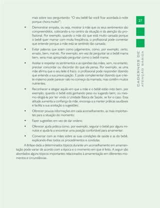 27
CADERNOSDE
ATENÇÃOBÁSICA
mais sobre isso perguntando: “O seu bebê faz você ﬁcar acordada à noite
porque chora muito?”;
Demonstrar empatia, ou seja, mostrar à mãe que os seus sentimentos são•
compreendidos, colocando-a no centro da situação e da atenção do pro-
ﬁssional. Por exemplo, quando a mãe diz que está muito cansada porque
o bebê quer mamar com muita freqüência, o proﬁssional pode comentar
que entende porque a mãe está se sentindo tão cansada;
Evitar palavras que soam como julgamentos, como, por exemplo, certo,•
errado, bem, mal etc. Por exemplo, em vez de perguntar se o bebê mama
bem, seria mais apropriado perguntar como o bebê mama;
Aceitar e respeitar os sentimentos e as opiniões das mães, sem, no entanto,•
precisar concordar ou discordar do que ela pensa. Por exemplo, se uma
mãe aﬁrma que o seu leite é fraco, o proﬁssional pode responder dizendo
que entende a sua preocupação. E pode complementar dizendo que o lei-
te materno pode parecer ralo no começo da mamada, mas contém muitos
nutrientes;
Reconhecer e elogiar aquilo em que a mãe e o bebê estão indo bem, por•
exemplo, quando o bebê está ganhando peso ou sugando bem, ou mes-
mo elogiá-la por ter vindo à Unidade Básica de Saúde, se for o caso. Essa
atitude aumenta a conﬁança da mãe, encoraja-a a manter práticas saudáveis
e facilita a sua aceitação a sugestões;
Oferecer poucas informações em cada aconselhamento, as mais importan-•
tes para a situação do momento;
Fazer sugestões em vez de dar ordens;•
Oferecer ajuda prática como, por exemplo, segurar o bebê por alguns mi-•
nutos e ajudá-la a encontrar uma posição confortável para amamentar;
Conversar com as mães sobre as suas condições de saúde e as do bebê,•
explicando-lhes todos os procedimentos e condutas.
A ênfase dada a determinados tópicos durante um aconselhamento em amamen-
tação pode variar de acordo com a época e o momento em que é feito. A seguir são
abordados alguns tópicos importantes relacionados à amamentação em diferentes mo-
mentos e circunstâncias.
 
