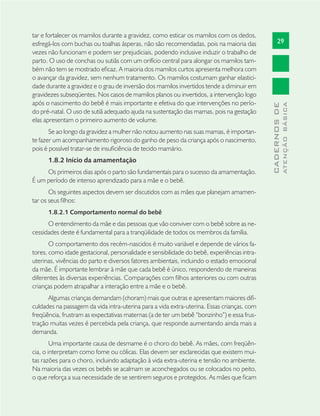 29
CADERNOSDE
ATENÇÃOBÁSICA
tar e fortalecer os mamilos durante a gravidez, como esticar os mamilos com os dedos,
esfregá-los com buchas ou toalhas ásperas, não são recomendadas, pois na maioria das
vezes não funcionam e podem ser prejudiciais, podendo inclusive induzir o trabalho de
parto. O uso de conchas ou sutiãs com um orifício central para alongar os mamilos tam-
bém não tem se mostrado eﬁcaz. A maioria dos mamilos curtos apresenta melhora com
o avançar da gravidez, sem nenhum tratamento. Os mamilos costumam ganhar elastici-
dade durante a gravidez e o grau de inversão dos mamilos invertidos tende a diminuir em
gravidezes subseqüentes. Nos casos de mamilos planos ou invertidos, a intervenção logo
após o nascimento do bebê é mais importante e efetiva do que intervenções no perío-
do pré-natal. O uso de sutiã adequado ajuda na sustentação das mamas, pois na gestação
elas apresentam o primeiro aumento de volume.
Se ao longo da gravidez a mulher não notou aumento nas suas mamas, é importan-
te fazer um acompanhamento rigoroso do ganho de peso da criança após o nascimento,
pois é possível tratar-se de insuﬁciência de tecido mamário.
1.8.2 Início da amamentação
Os primeiros dias após o parto são fundamentais para o sucesso da amamentação.
É um período de intenso aprendizado para a mãe e o bebê.
Os seguintes aspectos devem ser discutidos com as mães que planejam amamen-
tar os seus ﬁlhos:
1.8.2.1 Comportamento normal do bebê
O entendimento da mãe e das pessoas que vão conviver com o bebê sobre as ne-
cessidades deste é fundamental para a tranqüilidade de todos os membros da família.
O comportamento dos recém-nascidos é muito variável e depende de vários fa-
tores, como idade gestacional, personalidade e sensibilidade do bebê, experiências intra-
uterinas, vivências do parto e diversos fatores ambientais, incluindo o estado emocional
da mãe. É importante lembrar à mãe que cada bebê é único, respondendo de maneiras
diferentes às diversas experiências. Comparações com ﬁlhos anteriores ou com outras
crianças podem atrapalhar a interação entre a mãe e o bebê.
Algumas crianças demandam (choram) mais que outras e apresentam maiores diﬁ-
culdades na passagem da vida intra-uterina para a vida extra-uterina. Essas crianças, com
freqüência, frustram as expectativas maternas (a de ter um bebê “bonzinho”) e essa frus-
tração muitas vezes é percebida pela criança, que responde aumentando ainda mais a
demanda.
Uma importante causa de desmame é o choro do bebê. As mães, com freqüên-
cia, o interpretam como fome ou cólicas. Elas devem ser esclarecidas que existem mui-
tas razões para o choro, incluindo adaptação à vida extra-uterina e tensão no ambiente.
Na maioria das vezes os bebês se acalmam se aconchegados ou se colocados no peito,
o que reforça a sua necessidade de se sentirem seguros e protegidos. As mães que ﬁcam
 