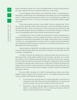 30
CADERNOSDE
ATENÇÃOBÁSICA
tensas, frustradas e ansiosas com o choro dos bebês tendem a transmitir esses sentimen-
tos a eles, causando mais choro, podendo instalar-se um ciclo vicioso.
É comum algumas mães rotularem os seus bebês de “bravos”. Uma atitude de so-
lidariedade e entendimento das necessidades dos seus bebês traria mais tranqüilidade a
ambos. A mãe provavelmente passaria a olhar de um modo diferente o seu bebê, não
mais o rotulando de “bravo”, e sim como vivenciando uma experiência difícil em alguns
momentos.
Muitas mães queixam-se de que os seus bebês “trocam o dia pela noite”. Os re-
cém-nascidos costumam manter, nos primeiros dias, o ritmo ao qual estavam acostuma-
dos dentro do útero. Assim, as crianças que no útero costumavam ser mais ativas à noite
vão necessitar de alguns dias para se adaptarem ao ciclo dia/noite. Portanto, as mães de-
vem ser tranqüilizadas quanto a esse eventual comportamento do bebê.
A interação entre a mãe e o bebê nos primeiros dias é muito importante para o
sucesso da amamentação e uma futura relação harmônica. A mãe deve ser orientada a
responder prontamente às necessidades do seu bebê, não temendo que isso vá deixá-lo
“manhoso” ou “superdependente” mais tarde. Carinho, proteção e pronto atendimento
das necessidades do bebê só tendem a aumentar a sua conﬁança, favorecendo a sua in-
dependência em tempo apropriado.
Hoje se sabe que os bebês têm competências que antes eram ignoradas, e as mães
(e pais e familiares) devem saber disso para melhor interagirem com eles, além de tornar
a interação mais gratiﬁcante.
O melhor momento de interagir com a criança é quando ela se encontra no es-
tado quieto-alerta. Nesse estado o bebê encontra-se quieto, mas alerta, com os olhos
bem abertos, como se estivesse prestando atenção. Na primeira hora de vida, esse esta-
do de consciência predomina, favorecendo a interação. A separação da mãe e do bebê
e a sedação da mãe logo após o parto privam a dupla desse momento tão especial. Ao
longo do dia e da noite a criança encontra-se no estado quieto-alerta várias vezes, por
períodos curtos. Durante e após intensa interação, os bebês necessitam de freqüentes
períodos de repouso.
Para uma melhor interação com o bebê, é interessante que a mãe, o pai e outros
familiares saibam que alguns recém-nascidos a termo, em situações especiais (principal-
mente no estado quieto-alerta), são capazes de:
Ir ao encontro da mama da mãe por si próprios logo após o nascimento, se•
colocados no tórax dela. Dessa maneira eles decidem por si o momento da
primeira mamada, que ocorre em média aos 40 minutos de vida;
Reconhecer a face da mãe após algumas horas de vida. O bebê enxerga•
melhor a uma distância de 20 a 25cm, a mesma que separa os olhos do
bebê e o rosto da mãe durante as mamadas;
 