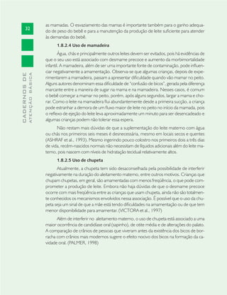 32
CADERNOSDE
ATENÇÃOBÁSICA
as mamadas. O esvaziamento das mamas é importante também para o ganho adequa-
do de peso do bebê e para a manutenção da produção de leite suﬁciente para atender
às demandas do bebê.
1.8.2.4 Uso de mamadeira
Água, chás e principalmente outros leites devem ser evitados, pois há evidências de
que o seu uso está associado com desmame precoce e aumento da morbimortalidade
infantil. A mamadeira, além de ser uma importante fonte de contaminação, pode inﬂuen-
ciar negativamente a amamentação. Observa-se que algumas crianças, depois de expe-
rimentarem a mamadeira, passam a apresentar diﬁculdade quando vão mamar no peito.
Alguns autores denominam essa diﬁculdade de “confusão de bicos”, gerada pela diferença
marcante entre a maneira de sugar na mama e na mamadeira. Nesses casos, é comum
o bebê começar a mamar no peito, porém, após alguns segundos, largar a mama e cho-
rar. Como o leite na mamadeira ﬂui abundantemente desde a primeira sucção, a criança
pode estranhar a demora de um ﬂuxo maior de leite no peito no início da mamada, pois
o reﬂexo de ejeção do leite leva aproximadamente um minuto para ser desencadeado e
algumas crianças podem não tolerar essa espera.
Não restam mais dúvidas de que a suplementação do leite materno com água
ou chás nos primeiros seis meses é desnecessária, mesmo em locais secos e quentes
(ASHRAF et al., 1993). Mesmo ingerindo pouco colostro nos primeiros dois a três dias
de vida, recém-nascidos normais não necessitam de líquidos adicionais além do leite ma-
terno, pois nascem com níveis de hidratação tecidual relativamente altos.
1.8.2.5 Uso de chupeta
Atualmente, a chupeta tem sido desaconselhada pela possibilidade de interferir
negativamente na duração do aleitamento materno, entre outros motivos. Crianças que
chupam chupetas, em geral, são amamentadas com menos freqüência, o que pode com-
prometer a produção de leite. Embora não haja dúvidas de que o desmame precoce
ocorre com mais freqüência entre as crianças que usam chupeta, ainda não são totalmen-
te conhecidos os mecanismos envolvidos nessa associação. É possível que o uso da chu-
peta seja um sinal de que a mãe está tendo diﬁculdades na amamentação ou de que tem
menor disponibilidade para amamentar. (VICTORA et al., 1997)
Além de interferir no aleitamento materno, o uso de chupeta está associado a uma
maior ocorrência de candidíase oral (sapinho), de otite média e de alterações do palato.
A comparação de crânios de pessoas que viveram antes da existência dos bicos de bor-
racha com crânios mais modernos sugere o efeito nocivo dos bicos na formação da ca-
vidade oral. (PALMER, 1998)
 