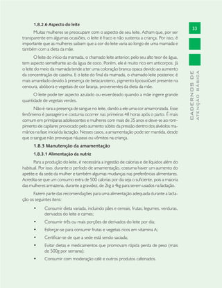 33
CADERNOSDE
ATENÇÃOBÁSICA
1.8.2.6 Aspecto do leite
Muitas mulheres se preocupam com o aspecto de seu leite. Acham que, por ser
transparente em algumas ocasiões, o leite é fraco e não sustenta a criança. Por isso, é
importante que as mulheres saibam que a cor do leite varia ao longo de uma mamada e
também com a dieta da mãe.
O leite do início da mamada, o chamado leite anterior, pelo seu alto teor de água,
tem aspecto semelhante ao da água de coco. Porém, ele é muito rico em anticorpos. Já
o leite do meio da mamada tende a ter uma coloração branca opaca devido ao aumento
da concentração de caseína. E o leite do ﬁnal da mamada, o chamado leite posterior, é
mais amarelado devido à presença de betacaroteno, pigmento lipossolúvel presente na
cenoura, abóbora e vegetais de cor laranja, provenientes da dieta da mãe.
O leite pode ter aspecto azulado ou esverdeado quando a mãe ingere grande
quantidade de vegetais verdes.
Não é rara a presença de sangue no leite, dando a ele uma cor amarronzada. Esse
fenômeno é passageiro e costuma ocorrer nas primeiras 48 horas após o parto. É mais
comum em primíparas adolescentes e mulheres com mais de 35 anos e deve-se ao rom-
pimento de capilares provocado pelo aumento súbito da pressão dentro dos alvéolos ma-
mários na fase inicial da lactação. Nesses casos, a amamentação pode ser mantida, desde
que o sangue não provoque náuseas ou vômitos na criança.
1.8.3 Manutenção da amamentação
1.8.3.1 Alimentação da nutriz
Para a produção do leite, é necessária a ingestão de calorias e de líquidos além do
habitual. Por isso, durante o período de amamentação, costuma haver um aumento do
apetite e da sede da mulher e também algumas mudanças nas preferências alimentares.
Acredita-se que um consumo extra de 500 calorias por dia seja o suﬁciente, pois a maioria
das mulheres armazena, durante a gravidez, de 2kg a 4kg para serem usados na lactação.
Fazem parte das recomendações para uma alimentação adequada durante a lacta-
ção os seguintes itens:
Consumir dieta variada, incluindo pães e cereais, frutas, legumes, verduras,•
derivados do leite e carnes;
Consumir três ou mais porções de derivados do leite por dia;•
Esforçar-se para consumir frutas e vegetais ricos em vitamina A;•
Certiﬁcar-se de que a sede está sendo saciada;•
Evitar dietas e medicamentos que promovam rápida perda de peso (mais•
de 500g por semana);
Consumir com moderação café e outros produtos cafeinados.•
 