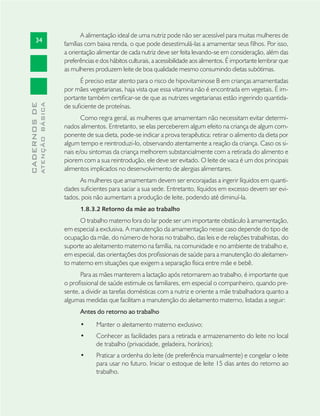 34
CADERNOSDE
ATENÇÃOBÁSICA
A alimentação ideal de uma nutriz pode não ser acessível para muitas mulheres de
famílias com baixa renda, o que pode desestimulá-las a amamentar seus ﬁlhos. Por isso,
a orientação alimentar de cada nutriz deve ser feita levando-se em consideração, além das
preferências e dos hábitos culturais, a acessibilidade aos alimentos. É importante lembrar que
as mulheres produzem leite de boa qualidade mesmo consumindo dietas subótimas.
É preciso estar atento para o risco de hipovitaminose B em crianças amamentadas
por mães vegetarianas, haja vista que essa vitamina não é encontrada em vegetais. É im-
portante também certiﬁcar-se de que as nutrizes vegetarianas estão ingerindo quantida-
de suﬁciente de proteínas.
Como regra geral, as mulheres que amamentam não necessitam evitar determi-
nados alimentos. Entretanto, se elas perceberem algum efeito na criança de algum com-
ponente de sua dieta, pode-se indicar a prova terapêutica: retirar o alimento da dieta por
algum tempo e reintroduzi-lo, observando atentamente a reação da criança. Caso os si-
nais e/ou sintomas da criança melhorem substancialmente com a retirada do alimento e
piorem com a sua reintrodução, ele deve ser evitado. O leite de vaca é um dos principais
alimentos implicados no desenvolvimento de alergias alimentares.
As mulheres que amamentam devem ser encorajadas a ingerir líquidos em quanti-
dades suﬁcientes para saciar a sua sede. Entretanto, líquidos em excesso devem ser evi-
tados, pois não aumentam a produção de leite, podendo até diminuí-la.
1.8.3.2 Retorno da mãe ao trabalho
O trabalho materno fora do lar pode ser um importante obstáculo à amamentação,
em especial a exclusiva. A manutenção da amamentação nesse caso depende do tipo de
ocupação da mãe, do número de horas no trabalho, das leis e de relações trabalhistas, do
suporte ao aleitamento materno na família, na comunidade e no ambiente de trabalho e,
em especial, das orientações dos proﬁssionais de saúde para a manutenção do aleitamen-
to materno em situações que exigem a separação física entre mãe e bebê.
Para as mães manterem a lactação após retornarem ao trabalho, é importante que
o proﬁssional de saúde estimule os familiares, em especial o companheiro, quando pre-
sente, a dividir as tarefas domésticas com a nutriz e oriente a mãe trabalhadora quanto a
algumas medidas que facilitam a manutenção do aleitamento materno, listadas a seguir:
Antes do retorno ao trabalho
Manter o aleitamento materno exclusivo;•
Conhecer as facilidades para a retirada e armazenamento do leite no local•
de trabalho (privacidade, geladeira, horários);
Praticar a ordenha do leite (de preferência manualmente) e congelar o leite•
para usar no futuro. Iniciar o estoque de leite 15 dias antes do retorno ao
trabalho.
 