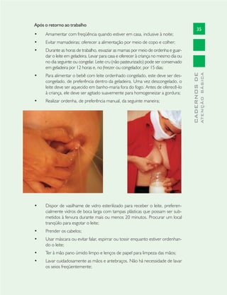 35
CADERNOSDE
ATENÇÃOBÁSICA
Após o retorno ao trabalho
Amamentar com freqüência quando estiver em casa, inclusive à noite;•
Evitar mamadeiras; oferecer a alimentação por meio de copo e colher;•
Durante as horas de trabalho, esvaziar as mamas por meio de ordenha e guar-•
dar o leite em geladeira. Levar para casa e oferecer à criança no mesmo dia ou
no dia seguinte ou congelar. Leite cru (não pasteurizado) pode ser conservado
em geladeira por 12 horas e, no freezer ou congelador, por 15 dias;
Para alimentar o bebê com leite ordenhado congelado, este deve ser des-•
congelado, de preferência dentro da geladeira. Uma vez descongelado, o
leite deve ser aquecido em banho-maria fora do fogo. Antes de oferecê-lo
à criança, ele deve ser agitado suavemente para homogeneizar a gordura;
Realizar ordenha, de preferência manual, da seguinte maneira;•
Dispor de vasilhame de vidro esterilizado para receber o leite, preferen-•
cialmente vidros de boca larga com tampas plásticas que possam ser sub-
metidos à fervura durante mais ou menos 20 minutos. Procurar um local
tranqüilo para esgotar o leite;
Prender os cabelos;•
Usar máscara ou evitar falar, espirrar ou tossir enquanto estiver ordenhan-•
do o leite;
Ter à mão pano úmido limpo e lenços de papel para limpeza das mãos;•
Lavar cuidadosamente as mãos e antebraços. Não há necessidade de lavar•
os seios freqüentemente;
 