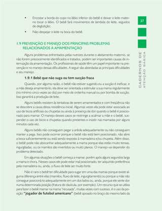 37
CADERNOSDE
ATENÇÃOBÁSICA
Encostar a borda do copo no lábio inferior do bebê e deixar o leite mater-•
no tocar o lábio. O bebê fará movimentos de lambida do leite, seguidos
de deglutição;
Não despejar o leite na boca do bebê.•
1.9 PREVENÇÃO E MANEJO DOS PRINCIPAIS PROBLEMAS
RELACIONADOS À AMAMENTAÇÃO
Alguns problemas enfrentados pelas nutrizes durante o aleitamento materno, se
não forem precocemente identiﬁcados e tratados, podem ser importantes causas de in-
terrupção da amamentação. Os proﬁssionais de saúde têm um papel importante na pre-
venção e no manejo dessas diﬁculdades. A seguir são abordadas as principais diﬁculdades
e seu manejo.
1.9.1 Bebê que não suga ou tem sucção fraca
Quando, por alguma razão, o bebê não estiver sugando ou a sucção é ineﬁcaz, e
a mãe deseja amamentá-lo, ela deve ser orientada a estimular a sua mama regularmente
(no mínimo cinco vezes ao dia) por meio de ordenha manual ou por bomba de sucção.
Isso garantirá a produção de leite.
Alguns bebês resistem às tentativas de serem amamentados e com freqüência não
se descobre a causa dessa resistência inicial. Algumas vezes ela pode estar associada ao
uso de bicos artiﬁciais ou chupetas ou ainda à presença de dor quando o bebê é posicio-
nado para mamar. O manejo desses casos se restringe a acalmar a mãe e o bebê, sus-
pender o uso de bicos e chupetas quando presentes e insistir nas mamadas por alguns
minutos cada vez.
Alguns bebês não conseguem pegar a aréola adequadamente ou não conseguem
manter a pega. Isso pode ocorrer porque o bebê não está bem posicionado, não abre
a boca suﬁcientemente ou está sendo exposto à mamadeira e/ou chupeta. Além disso,
o bebê pode não abocanhar adequadamente a mama porque elas estão muito tensas,
ingurgitadas, ou os mamilos são invertidos ou muito planos. O manejo vai depender do
problema detectado.
Em algumas situações o bebê começa a mamar, porém após alguns segundos larga
a mama e chora. Nesses casos ele pode estar mal posicionado, ter adquirido preferência
pela mamadeira ou, ainda, o ﬂuxo de leite ser muito forte.
Não é raro o bebê ter diﬁculdade para sugar em uma das mamas porque existe al-
guma diferença entre elas (mamilos, ﬂuxo de leite, ingurgitamento) ou porque a mãe não
consegue posicioná-lo adequadamente em um dos lados ou, ainda, porque ele sente dor
numa determinada posição (fratura de clavícula, por exemplo). Um recurso que se utiliza
para fazer o bebê mamar na mama “recusada”, muitas vezes com sucesso, é o uso da po-
sição “jogador de futebol americano” (bebê apoiado no braço do mesmo lado da
 