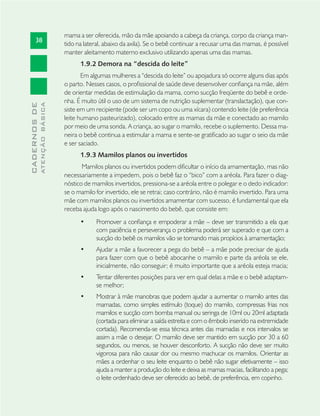 38
CADERNOSDE
ATENÇÃOBÁSICA
mama a ser oferecida, mão da mãe apoiando a cabeça da criança, corpo da criança man-
tido na lateral, abaixo da axila). Se o bebê continuar a recusar uma das mamas, é possível
manter aleitamento materno exclusivo utilizando apenas uma das mamas.
1.9.2 Demora na “descida do leite”
Em algumas mulheres a “descida do leite” ou apojadura só ocorre alguns dias após
o parto. Nesses casos, o proﬁssional de saúde deve desenvolver conﬁança na mãe, além
de orientar medidas de estimulação da mama, como sucção freqüente do bebê e orde-
nha. É muito útil o uso de um sistema de nutrição suplementar (translactação), que con-
siste em um recipiente (pode ser um copo ou uma xícara) contendo leite (de preferência
leite humano pasteurizado), colocado entre as mamas da mãe e conectado ao mamilo
por meio de uma sonda. A criança, ao sugar o mamilo, recebe o suplemento. Dessa ma-
neira o bebê continua a estimular a mama e sente-se gratiﬁcado ao sugar o seio da mãe
e ser saciado.
1.9.3 Mamilos planos ou invertidos
Mamilos planos ou invertidos podem diﬁcultar o início da amamentação, mas não
necessariamente a impedem, pois o bebê faz o “bico” com a aréola. Para fazer o diag-
nóstico de mamilos invertidos, pressiona-se a aréola entre o polegar e o dedo indicador:
se o mamilo for invertido, ele se retrai; caso contrário, não é mamilo invertido. Para uma
mãe com mamilos planos ou invertidos amamentar com sucesso, é fundamental que ela
receba ajuda logo após o nascimento do bebê, que consiste em:
Promover a conﬁança e empoderar a mãe – deve ser transmitido a ela que•
com paciência e perseverança o problema poderá ser superado e que com a
sucção do bebê os mamilos vão se tornando mais propícios à amamentação;
Ajudar a mãe a favorecer a pega do bebê – a mãe pode precisar de ajuda•
para fazer com que o bebê abocanhe o mamilo e parte da aréola se ele,
inicialmente, não conseguir; é muito importante que a aréola esteja macia;
Tentar diferentes posições para ver em qual delas a mãe e o bebê adaptam-•
se melhor;
Mostrar à mãe manobras que podem ajudar a aumentar o mamilo antes das•
mamadas, como simples estímulo (toque) do mamilo, compressas frias nos
mamilos e sucção com bomba manual ou seringa de 10ml ou 20ml adaptada
(cortada para eliminar a saída estreita e com o êmbolo inserido na extremidade
cortada). Recomenda-se essa técnica antes das mamadas e nos intervalos se
assim a mãe o desejar. O mamilo deve ser mantido em sucção por 30 a 60
segundos, ou menos, se houver desconforto. A sucção não deve ser muito
vigorosa para não causar dor ou mesmo machucar os mamilos. Orientar as
mães a ordenhar o seu leite enquanto o bebê não sugar efetivamente – isso
ajuda a manter a produção do leite e deixa as mamas macias, facilitando a pega;
o leite ordenhado deve ser oferecido ao bebê, de preferência, em copinho.
 