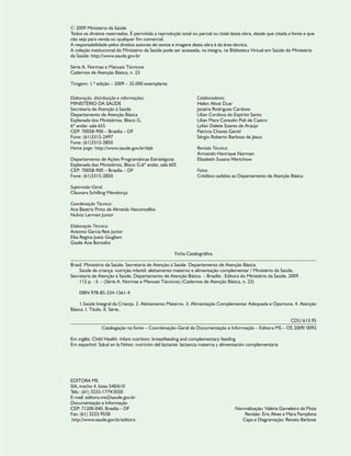 © 2009 Ministério da Saúde
Todos os direitos reservados. É permitida a reprodução total ou parcial ou total desta obra, desde que citada a fonte e que
não seja para venda ou qualquer fim comercial.
A responsabilidade pelos direitos autorais de textos e imagens desta obra é da área técnica.
A coleção institucional do Ministério da Saúde pode ser acessada, na íntegra, na Biblioteca Virtual em Saúde do Ministério
da Saúde: http://www.saude.gov.br
Série A. Normas e Manuais Técnicos
Cadernos de Atenção Básica, n. 23
Tiragem: 1.ª edição – 2009 – 35.000 exemplares
Elaboração, distribuição e informações:
MINISTÉRIO DA SAÚDE
Secretaria de Atenção à Saúde
Departamento de Atenção Básica
Esplanada dos Ministérios, Bloco G,
6º andar, sala 655
CEP: 70058-900 – Brasília – DF
Fone: (61)3315-2497
Fone: (61)3315-2850
Home page: http://www.saude.gov.br/dab
Departamento de Ações Programáticas Estratégicas
Esplanada dos Ministérios, Bloco G,6º andar, sala 605
CEP: 70058-900 – Brasília – DF
Fone: (61)3315-2850
Supervisão Geral:
Claunara Schilling Mendonça
Coordenação Técnica:
Ana Beatriz Pinto de Almeida Vasconcellos
Nulvio Lermen Junior
Elaboração Técnica:
Antonio Garcia Reis Junior
Elsa Regina Justo Giugliani
Gisele Ane Bortolini
Colaboradores:
Helen Altoé Duar
Janaína Rodrigues Cardoso
Lílian Cordova do Espírito Santo
Lilian Mara Consolin Poli de Castro
Lylian Dalete Soares de Araújo
Patrícia Chaves Gentil
Sérgio Roberto Barbosa de Jesus
Revisão Técnica:
Armando Henrique Norman
Elisabeth Susana Wartchow
Fotos:
Créditos cedidos ao Departamento de Atenção Básica
Ficha Catalográfica
Brasil. Ministério da Saúde. Secretaria de Atenção à Saúde. Departamento de Atenção Básica.
Saúde da criança: nutrição infantil: aleitamento materno e alimentação complementar / Ministério da Saúde,
Secretaria de Atenção à Saúde, Departamento de Atenção Básica. – Brasília : Editora do Ministério da Saúde, 2009.
112 p. : il. – (Série A. Normas e Manuais Técnicos) (Cadernos de Atenção Básica, n. 23)
ISBN 978-85-334-1561-4
1.Saúde Integral da Criança. 2. Aleitamento Materno. 3. Alimentação Complementar Adequada e Oportuna. 4. Atenção
Básica. I. Título. II. Série.
CDU 613.95
Catalogação na fonte – Coordenação-Geral de Documentação e Informação – Editora MS – OS 2009/ 0092
Em inglês: Child Health: Infant nutrition: breastfeeding and complementary feeding
Em espanhol: Salud en la Niñez: nutrición del lactante: lactancia materna y alimentación complementaria
EDITORA MS
SIA, trecho 4, lotes 540/610
Tels.: (61) 3233-1774/2020
E-mail: editora.ms@saude.gov.br
Documentação e Informação
CEP: 71200-040, Brasília – DF
Fax: (61) 3233-9558
http://www.saude.gov.br/editora
Normalização: Valéria Gameleira da Mota
Revisão: Eric Alves e Mara Pamplona
Capa e Diagramação: Renato Barbosa
 