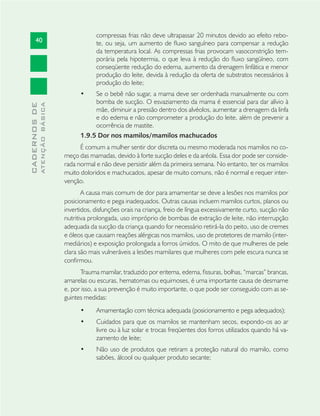 40
CADERNOSDE
ATENÇÃOBÁSICA
compressas frias não deve ultrapassar 20 minutos devido ao efeito rebo-
te, ou seja, um aumento de ﬂuxo sanguíneo para compensar a redução
da temperatura local. As compressas frias provocam vasoconstrição tem-
porária pela hipotermia, o que leva à redução do ﬂuxo sangüíneo, com
conseqüente redução do edema, aumento da drenagem linfática e menor
produção do leite, devida à redução da oferta de substratos necessários à
produção do leite;
Se o bebê não sugar, a mama deve ser ordenhada manualmente ou com•
bomba de sucção. O esvaziamento da mama é essencial para dar alívio à
mãe, diminuir a pressão dentro dos alvéolos, aumentar a drenagem da linfa
e do edema e não comprometer a produção do leite, além de prevenir a
ocorrência de mastite.
1.9.5 Dor nos mamilos/mamilos machucados
É comum a mulher sentir dor discreta ou mesmo moderada nos mamilos no co-
meço das mamadas, devido à forte sucção deles e da aréola. Essa dor pode ser conside-
rada normal e não deve persistir além da primeira semana. No entanto, ter os mamilos
muito doloridos e machucados, apesar de muito comuns, não é normal e requer inter-
venção.
A causa mais comum de dor para amamentar se deve a lesões nos mamilos por
posicionamento e pega inadequados. Outras causas incluem mamilos curtos, planos ou
invertidos, disfunções orais na criança, freio de língua excessivamente curto, sucção não
nutritiva prolongada, uso impróprio de bombas de extração de leite, não interrupção
adequada da sucção da criança quando for necessário retirá-la do peito, uso de cremes
e óleos que causam reações alérgicas nos mamilos, uso de protetores de mamilo (inter-
mediários) e exposição prolongada a forros úmidos. O mito de que mulheres de pele
clara são mais vulneráveis a lesões mamilares que mulheres com pele escura nunca se
conﬁrmou.
Trauma mamilar, traduzido por eritema, edema, ﬁssuras, bolhas, “marcas” brancas,
amarelas ou escuras, hematomas ou equimoses, é uma importante causa de desmame
e, por isso, a sua prevenção é muito importante, o que pode ser conseguido com as se-
guintes medidas:
Amamentação com técnica adequada (posicionamento e pega adequados);•
Cuidados para que os mamilos se mantenham secos, expondo-os ao ar•
livre ou à luz solar e trocas freqüentes dos forros utilizados quando há va-
zamento de leite;
Não uso de produtos que retiram a proteção natural do mamilo, como•
sabões, álcool ou qualquer produto secante;
 