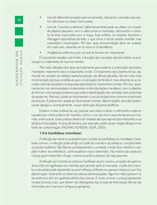 42
CADERNOSDE
ATENÇÃOBÁSICA
Uso de diferentes posições para amamentar, reduzindo a pressão nos pon-•
tos dolorosos ou áreas machucadas;
Uso de “conchas protetoras” (alternativamente pode-se utilizar um coador•
de plástico pequeno, sem o cabo) entre as mamadas, eliminando o conta-
to da área machucada com a roupa. Esse artifício, no entanto, favorece a
drenagem espontânea de leite, o que torna o tecido aréolo-mamilar mais
vulnerável a macerações. Por isso, essa recomendação deve ser avaliada
em cada caso, pesando-se os riscos e os benefícios;
Analgésicos sistêmicos por via oral se houver dor importante.•
É importante ressaltar que limitar a duração das mamadas não tem efeito na pre-
venção ou tratamento do trauma mamilar.
Têm sido utilizados dois tipos de tratamento para acelerar a cicatrização das lesões
mamilares: tratamento seco e tratamento úmido. O tratamento seco (banho de luz, ba-
nho de sol, secador de cabelo), bastante popular nas últimas décadas, não tem sido mais
recomendado porque acredita-se que a cicatrização de feridas é mais eﬁciente se as ca-
madas internas da epiderme (expostas pela lesão) se mantiverem úmidas. Por isso, atual-
mente tem-se recomendado o tratamento úmido das lesões mamilares, com o objetivo
de formar uma camada protetora que evite a desidratação das camadas mais profundas
da epiderme. Para isso, pode-se recomendar o uso do próprio leite materno ordenhado
nas ﬁssuras. É preciso ter cautela ao recomendar cremes, óleos e loções, pois eles podem
causar alergias e, eventualmente, causar obstrução de poros lactíferos.
Existem muitas práticas de uso popular que visam a aliviar o sofrimento materno
causado por machucadura de mamilos, como o uso de chá e casca de banana ou ma-
mão, entre outras. Essas práticas devem ser evitadas até que haja estudos indicando a sua
eﬁcácia e inocuidade. A casca de banana, por exemplo, pode causar reação alérgica e ser
fonte de contaminação. (NOVAK; ALMEIDA; SILVA, 2003)
1.9.6 Candidíase (monilíase)
A infecção da mama no puerpério por Candida sp (candidíase ou monilíase) é bas-
tante comum. A infecção pode atingir só a pele do mamilo e da aréola ou comprometer
os ductos lactíferos. São fatores predisponentes a umidade e lesão dos mamilos e uso,
pela mulher, de antibióticos, contraceptivos orais e esteróides. Na maioria das vezes é a
criança quem transmite o fungo, mesmo quando a doença não seja aparente.
A infecção por Candida sp costuma manifestar-se por coceira, sensação de queima-
dura e dor em agulhadas nos mamilos que persiste após as mamadas. A pele dos mami-
los e da aréola pode apresentar-se avermelhada, brilhante ou apenas irritada ou com ﬁna
descamação; raramente se observam placas esbranquiçadas. Algumas mães queixam-se
de ardência e dor em agulhada dentro das mamas. É muito comum a criança apresentar
crostas brancas orais, que devem ser distinguidas das crostas de leite (essas últimas são
removidas sem machucar a língua ou gengivas).
 