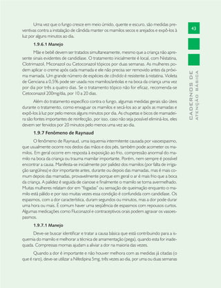 43
CADERNOSDE
ATENÇÃOBÁSICA
Uma vez que o fungo cresce em meio úmido, quente e escuro, são medidas pre-
ventivas contra a instalação de cândida manter os mamilos secos e arejados e expô-los à
luz por alguns minutos ao dia.
1.9.6.1 Manejo
Mãe e bebê devem ser tratados simultaneamente, mesmo que a criança não apre-
sente sinais evidentes de candidíase. O tratamento inicialmente é local, com Nistatina,
Clotrimazol, Miconazol ou Cetoconazol tópicos por duas semanas. As mulheres po-
dem aplicar o creme após cada mamada e ele não precisa ser removido antes da próxi-
ma mamada. Um grande número de espécies de cândida é resistente à nistatina. Violeta
de Genciana a 0,5% pode ser usada nos mamilos/aréolas e na boca da criança uma vez
por dia por três a quatro dias. Se o tratamento tópico não for eﬁcaz, recomenda-se
Cetoconazol 200mg/dia, por 10 a 20 dias.
Além do tratamento especíﬁco contra o fungo, algumas medidas gerais são úteis
durante o tratamento, como enxaguar os mamilos e secá-los ao ar após as mamadas e
expô-los à luz por pelo menos alguns minutos por dia. As chupetas e bicos de mamadei-
ra são fontes importantes de reinfecção, por isso, caso não seja possível eliminá-los, eles
devem ser fervidos por 20 minutos pelo menos uma vez ao dia.
1.9.7 Fenômeno de Raynaud
O fenômeno de Raynaud, uma isquemia intermitente causada por vasoespasmo,
que usualmente ocorre nos dedos das mãos e dos pés, também pode acometer os ma-
milos. Em geral ocorre em resposta à exposição ao frio, compressão anormal do ma-
milo na boca da criança ou trauma mamilar importante. Porém, nem sempre é possível
encontrar a causa. Manifesta-se inicialmente por palidez dos mamilos (por falta de irriga-
ção sangüínea) e dor importante antes, durante ou depois das mamadas, mas é mais co-
mum depois das mamadas, provavelmente porque em geral o ar é mais frio que a boca
da criança. A palidez é seguida de cianose e ﬁnalmente o mamilo se torna avermelhado.
Muitas mulheres relatam dor em “ﬁsgadas” ou sensação de queimação enquanto o ma-
milo está pálido e por isso muitas vezes essa condição é confundida com candidíase. Os
espasmos, com a dor característica, duram segundos ou minutos, mas a dor pode durar
uma hora ou mais. É comum haver uma seqüência de espasmos com repousos curtos.
Algumas medicações como Fluconazol e contraceptivos orais podem agravar os vasoes-
pasmos.
1.9.7.1 Manejo
Deve-se buscar identiﬁcar e tratar a causa básica que está contribuindo para a is-
quemia do mamilo e melhorar a técnica de amamentação (pega), quando esta for inade-
quada. Compressas mornas ajudam a aliviar a dor na maioria das vezes.
Quando a dor é importante e não houver melhora com as medidas já citadas (o
que é raro), deve-se utilizar a Nifedipina 5mg, três vezes ao dia, por uma ou duas semanas
 