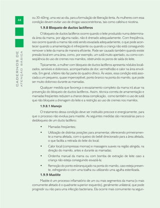 44
CADERNOSDE
ATENÇÃOBÁSICA
ou 30–60mg, uma vez ao dia, para a formulação de liberação lenta. As mulheres com essa
condição devem evitar uso de drogas vasoconstritoras, tais como cafeína e nicotina.
1.9.8 Bloqueio de ductos lactíferos
O bloqueio de ductos lactíferos ocorre quando o leite produzido numa determina-
da área da mama, por alguma razão, não é drenado adequadamente. Com freqüência,
isso ocorre quando a mama não está sendo esvaziada adequadamente, o que pode acon-
tecer quando a amamentação é infreqüente ou quando a criança não está conseguindo
remover o leite da mama de maneira eﬁciente. Pode ser causado também quando existe
pressão local em uma área, como, por exemplo, um sutiã muito apertado, ou como con-
seqüência do uso de cremes nos mamilos, obstruindo os poros de saída do leite.
Tipicamente, a mulher com bloqueio de ductos lactíferos apresenta nódulos locali-
zados, sensíveis e dolorosos, acompanhados de dor, vermelhidão e calor na área envol-
vida. Em geral, a febre não faz parte do quadro clínico. Às vezes, essa condição está asso-
ciada a um pequeno, quase imperceptível, ponto branco na ponta do mamilo, que pode
ser muito doloroso durante as mamadas.
Qualquer medida que favoreça o esvaziamento completo da mama irá atuar na
prevenção do bloqueio de ductos lactíferos. Assim, técnica correta de amamentação e
mamadas freqüentes reduzem a chance dessa complicação, como também o uso de sutiã
que não bloqueie a drenagem do leite e a restrição ao uso de cremes nos mamilos.
1.9.8.1 Manejo
O tratamento dessa condição deve ser instituído precoce e energicamente, para
que o processo não evolua para mastite. As seguintes medidas são necessárias para o
desbloqueio de um ducto lactífero:
Mamadas freqüentes;•
Utilização de distintas posições para amamentar, oferecendo primeiramen-•
te a mama afetada, com o queixo do bebê direcionado para a área afetada,
o que facilita a retirada do leite do local;
Calor local (compressas mornas) e massagens suaves na região atingida, na•
direção do mamilo, antes e durante as mamadas;
Ordenha manual da mama ou com bomba de extração de leite caso a•
criança não esteja conseguindo esvaziá-la;
Remoção do ponto esbranquiçado na ponta do mamilo, caso esteja presen-•
te, esfregando-o com uma toalha ou utilizando uma agulha esterilizada.
1.9.9 Mastite
Mastite é um processo inﬂamatório de um ou mais segmentos da mama (o mais
comumente afetado é o quadrante superior esquerdo), geralmente unilateral, que pode
progredir ou não para uma infecção bacteriana. Ela ocorre mais comumente na segun-
 