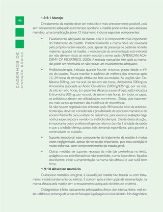 46
CADERNOSDE
ATENÇÃOBÁSICA
1.9.9.1 Manejo
O tratamento da mastite deve ser instituído o mais precocemente possível, pois
sem o tratamento adequado e em tempo oportuno a mastite pode evoluir para abscesso
mamário, uma complicação grave. O tratamento inclui os seguintes componentes:
Esvaziamento adequado da mama: esse é o componente mais importante•
do tratamento da mastite. Preferencialmente a mama deve ser esvaziada
pelo próprio recém-nascido, pois, apesar da presença de bactérias no leite
materno, quando há mastite, a manutenção da amamentação está indicada
por não oferecer riscos ao recém-nascido a termo sadio (AMERICAN ACA-
DEMY OF PEDIATRICS, 2000). A retirada manual do leite após as mama-
das pode ser necessária se não houve um esvaziamento adequado;
Antibioticoterapia: indicada quando houver sintomas graves desde o iní-•
cio do quadro, ﬁssura mamilar e ausência de melhora dos sintomas após
12–24 horas da remoção efetiva do leite acumulado. As opções são: Ce-
falexina 500mg, por via oral, de seis em seis horas, Amoxicilina 500mg ou
Amoxicilina associada ao Ácido Clavulânico (500mg/125mg), por via oral,
de oito em oito horas. Em pacientes alérgicas a essas drogas, está indicada a
Eritromicina 500mg, por via oral, de seis em seis horas. Em todos os casos,
os antibióticos devem ser utilizados por, no mínimo, 10 dias, pois tratamen-
tos mais curtos apresentam alta incidência de recorrência;
Se não houver regressão dos sintomas após 48 horas do início da antiobio-
ticoterapia, deve ser considerada a possibilidade de abscesso mamário e de
encaminhamento para unidade de referência, para eventual avaliação diag-
nóstica especializada e revisão da antibioticoterapia. Diante dessa situação,
é importante que o proﬁssional agende retorno da mãe à unidade de saúde
e que a unidade ofereça acesso sob demanda espontânea, para garantir a
continuidade do cuidado;
Suporte emocional: esse componente do tratamento da mastite é muitas•
vezes negligenciado, apesar de ser muito importante, pois essa condição é
muito dolorosa, com comprometimento do estado geral;
Outras medidas de suporte: repouso da mãe (de preferência no leito);•
analgésicos ou antiinﬂamatórios não-esteróides, como ibuprofeno; líquidos
abundantes; iniciar a amamentação na mama não afetada; e usar sutiã bem
ﬁrme.
1.9.10 Abscesso mamário
O abscesso mamário, em geral, é causado por mastite não tratada ou com trata-
mento iniciado tardiamente ou ineﬁcaz. É comum após a interrupção da amamentação na
mama afetada pela mastite sem o esvaziamento adequado do leite por ordenha .
O diagnóstico é feito basicamente pelo quadro clínico: dor intensa, febre, mal-es-
tar, calafrios e presença de áreas de ﬂutuação à palpação no local afetado. No diagnóstico
 