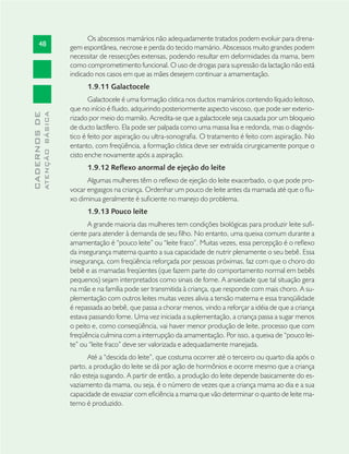 48
CADERNOSDE
ATENÇÃOBÁSICA
Os abscessos mamários não adequadamente tratados podem evoluir para drena-
gem espontânea, necrose e perda do tecido mamário. Abscessos muito grandes podem
necessitar de ressecções extensas, podendo resultar em deformidades da mama, bem
como comprometimento funcional. O uso de drogas para supressão da lactação não está
indicado nos casos em que as mães desejem continuar a amamentação.
1.9.11 Galactocele
Galactocele é uma formação cística nos ductos mamários contendo líquido leitoso,
que no início é ﬂuido, adquirindo posteriormente aspecto viscoso, que pode ser exterio-
rizado por meio do mamilo. Acredita-se que a galactocele seja causada por um bloqueio
de ducto lactífero. Ela pode ser palpada como uma massa lisa e redonda, mas o diagnós-
tico é feito por aspiração ou ultra-sonograﬁa. O tratamento é feito com aspiração. No
entanto, com freqüência, a formação cística deve ser extraída cirurgicamente porque o
cisto enche novamente após a aspiração.
1.9.12 Reflexo anormal de ejeção do leite
Algumas mulheres têm o reﬂexo de ejeção do leite exacerbado, o que pode pro-
vocar engasgos na criança. Ordenhar um pouco de leite antes da mamada até que o ﬂu-
xo diminua geralmente é suﬁciente no manejo do problema.
1.9.13 Pouco leite
A grande maioria das mulheres tem condições biológicas para produzir leite suﬁ-
ciente para atender à demanda de seu ﬁlho. No entanto, uma queixa comum durante a
amamentação é “pouco leite” ou “leite fraco”. Muitas vezes, essa percepção é o reﬂexo
da insegurança materna quanto a sua capacidade de nutrir plenamente o seu bebê. Essa
insegurança, com freqüência reforçada por pessoas próximas, faz com que o choro do
bebê e as mamadas freqüentes (que fazem parte do comportamento normal em bebês
pequenos) sejam interpretados como sinais de fome. A ansiedade que tal situação gera
na mãe e na família pode ser transmitida à criança, que responde com mais choro. A su-
plementação com outros leites muitas vezes alivia a tensão materna e essa tranqüilidade
é repassada ao bebê, que passa a chorar menos, vindo a reforçar a idéia de que a criança
estava passando fome. Uma vez iniciada a suplementação, a criança passa a sugar menos
o peito e, como conseqüência, vai haver menor produção de leite, processo que com
freqüência culmina com a interrupção da amamentação. Por isso, a queixa de “pouco lei-
te” ou “leite fraco” deve ser valorizada e adequadamente manejada.
Até a “descida do leite”, que costuma ocorrer até o terceiro ou quarto dia após o
parto, a produção do leite se dá por ação de hormônios e ocorre mesmo que a criança
não esteja sugando. A partir de então, a produção do leite depende basicamente do es-
vaziamento da mama, ou seja, é o número de vezes que a criança mama ao dia e a sua
capacidade de esvaziar com eﬁciência a mama que vão determinar o quanto de leite ma-
terno é produzido.
 