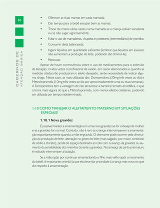 50
CADERNOSDE
ATENÇÃOBÁSICA
Oferecer as duas mamas em cada mamada;•
Dar tempo para o bebê esvaziar bem as mamas;•
Trocar de mama várias vezes numa mamada se a criança estiver sonolenta•
ou se não sugar vigorosamente;
Evitar o uso de mamadeiras, chupetas e protetores (intermediários) de mamilos;•
Consumir dieta balanceada;•
Ingerir líquidos em quantidade suﬁciente (lembrar que líquidos em excesso•
não aumentam a produção de leite, podendo até diminuí-la);
Repousar.•
Apesar de haver controvérsias sobre o uso de medicamentos para o estímulo
da lactação, muitas vezes o proﬁssional de saúde, em casos selecionados e quando as
medidas citadas não produziram o efeito desejado, sente necessidade de indicar algu-
ma droga. Nesse caso, as mais utilizadas são: Domperidona (30mg três vezes ao dia) e
Metoclopramida (10mg três vezes ao dia por aproximadamente uma ou duas semanas).
A Domperidona tem a vantagem de não atravessar a barreira hemato-encefálica, o que
a torna mais segura do que a Metoclopramida, com menos efeitos colaterais, podendo
ser utilizada por tempo indeterminado.
1.10 COMO MANEJAR O ALEITAMENTO MATERNO EM SITUAÇÕES
ESPECIAIS?
1.10.1 Nova gravidez
É possível manter a amamentação em uma nova gravidez se for o desejo da mulher
e se a gravidez for normal. Contudo, não é raro as crianças interromperem a amamenta-
ção espontaneamente quando a mãe engravida. O desmame pode ocorrer pela diminui-
ção da produção de leite, alteração no gosto do leite (mais salgado, por maior conteúdo
de sódio e cloreto), perda do espaço destinado ao colo com o avanço da gravidez ou au-
mento da sensibilidade dos mamilos durante a gravidez. Na ameaça de parto prematuro
é indicado interromper a lactação.
Se a mãe optar por continuar amamentando o ﬁlho mais velho após o nascimento
do bebê, é importante orientá-la que ela deve dar prioridade à criança mais nova no que
diz respeito à amamentação.
 