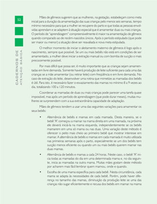 52
CADERNOSDE
ATENÇÃOBÁSICA
Mães de gêmeos sugerem que as mulheres, na gestação, estabeleçam como meta
inicial para a duração da amamentação das suas crianças pelo menos seis semanas, tempo
mínimo necessário para que a mulher se recupere do parto e que todas as pessoas envol-
vidas aprendam e se adaptem à situação especial que é amamentar duas ou mais crianças.
O período de “aprendizagem” compreensivelmente é maior na amamentação de gêmeos
quando comparado ao de recém-nascidos únicos. Após o período estipulado (que pode
ser maior ou menor) a situação deve ser reavaliada e nova meta estipulada.
O melhor momento de iniciar o aleitamento materno de gêmeos é logo após o
nascimento, sempre que possível. Se um ou mais bebês não está em condições de ser
amamentado, a mulher deve iniciar a extração manual ou com bomba de sucção o mais
precocemente possível.
Por mais difícil que possa ser, é muito importante que as crianças sejam amamen-
tadas em livre demanda. Somente haverá produção de leite suﬁciente para cada uma das
crianças se a mãe amamentar (ou retirar leite) com freqüência e em livre demanda. No
caso de extração do leite, desenvolver uma rotina que mimetize as mamadas dos bebês
é útil. Para isto, é necessário fazer o esvaziamento das mamas no mínimo 8 a 9 vezes ao
dia, totalizando 100 a 120 minutos.
Coordenar as mamadas de duas ou mais crianças pode parecer uma tarefa quase
impossível, mas após um período de aprendizagem (que pode durar meses), muitas mu-
lheres se surpreendem com a sua extraordinária capacidade de adaptação.
Mães de gêmeos tendem a usar uma das seguintes variações para amamentar os
seus bebês:
Alternância de bebês e mamas em cada mamada. Desta maneira, se o•
bebê “A” começou a mamar na mama direita em uma mamada, na próxima
ele deverá iniciá-la na mama esquerda, independentemente se os bebês
mamarem em uma só mama ou nas duas. Uma variação deste método é
oferecer o peito mais cheio ao primeiro bebê que mostrar interesse em
mamar. A alternância de bebês e mamas em cada mamada é muito utilizada
nas primeiras semanas após o parto, especialmente se um dos bebês tem
sucção menos eﬁciente ou quando um ou mais bebês querem mamar nas
duas mamas.
Alternância de bebês e mamas a cada 24 horas. Neste caso, o bebê “A” ini-•
cia todas as mamadas do dia em uma determinada mama e, no dia seguin-
te, inicia as mamadas na outra mama. Muitas mães gostam deste método
por acharem mais fácil lembrar quem mamou, onde e quando.
Escolha de uma mama especíﬁca para cada bebê. Nesta circunstância, cada•
mama se adapta às necessidades de cada bebê. Porém, pode haver dife-
rença no tamanho das mamas, diminuição da produção leite se uma das
crianças não sugar eﬁcientemente e recusa dos bebês em mamar na mama
 