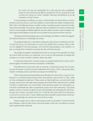 53
CADERNOSDE
ATENÇÃOBÁSICA
do “outro” em caso de necessidade. Se a mãe opta por esta modalidade,
então se recomenda que ela alterne posições de vez em quando para que
os olhos da criança ao mamar recebam estímulos semelhantes ao se ela
mamasse nas duas mamas.
A amamentação simultânea, ou seja, a amamentação de dois bebês ao mesmo
tempo economiza tempo e permite satisfazer as demandas dos bebês imediatamente.
Além disso, há evidências de que a mulher produz mais leite quando amamenta simulta-
neamente dois bebês. No entanto, algumas mães (ou bebês) só se sentem prontas para
praticar amamentação simultânea algumas semanas depois do parto, após conseguir ma-
nejar algumas diﬁculdades iniciais tais como problemas de posicionamento e técnica.
Há basicamente três posições para a amamentação simultânea: tradicional, jogador
de futebol americano e combinação de ambas.
Na posição tradicional, a mãe apóia a cabeça de cada criança no antebraço do mes-
mo lado da mama a ser oferecida e os corpos dos bebês ﬁcam curvados sobre a mãe,
com as nádegas ﬁrmemente apoiadas. Uma variante desta posição é a do cavaleiro, ou
seja, as crianças ﬁcam sentadas nas pernas da mãe, de frente para ela.
Na posição de jogador de futebol americano as crianças ﬁcam apoiadas no braço
do mesmo lado da mama a ser oferecida, com a mão da mãe apoiando as cabeças das
crianças e os corpos mantidos na lateral, abaixo das axilas.
A mãe pode amamentar uma das crianças na posição tradicional e a outra na posi-
ção de jogador de futebol americano (posições combinadas).
Principalmente nos primeiros dias ou semanas, a mãe pode precisar de uma pes-
soa para lhe ajudar no posicionamento adequado das crianças. Assim, essa pessoa deve
receber orientação prévia e periódica da equipe de proﬁssionais.
Toda criança experimenta períodos de aceleração do crescimento, o que se mani-
festa por um aumento da demanda por leite. Esse período, que dura de 2 a 3 dias, pode
ser mais prolongado em gêmeos. Muitas vezes as mães de gêmeos, ao vivenciarem esta
situação, pensam que não estão sendo capazes de produzir leite suﬁciente para os bebês
e tendem a suplementar com outros leites. Estes períodos podem ser antecipados, di-
minuindo a ansiedade das mães e preparando-as para uma maior demanda, o que pode
signiﬁcar reforço na ajuda. Em geral ocorrem três episódios de aceleração do crescimen-
to antes dos 4 meses: o primeiro entre 10 e 14 dias de vida, outro entre 4 e 6 semanas e
um terceiro em torno dos 3 meses. Bebês prematuros podem experimentar vários pe-
ríodos de aceleração do crescimento nos primeiros meses.
Pode-se sugerir que a mãe ou outra pessoa anote as mamadas e o número de fral-
das molhadas e sujas de cada criança. Isto pode ajudar a mãe a ter uma idéia se a criança
está recebendo leite suﬁciente.
 