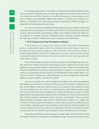 54
CADERNOSDE
ATENÇÃOBÁSICA
Amamentar plenamente um dos bebês e dar exlusivamente leite artiﬁcial ao outro
deve ser evitado. Tal atitude pode contribuir para diferenças de sentimentos maternos
com relação aos seus ﬁlhos. Quando um dos ﬁlhos não puder ser amamentado, por al-
guma condição que impossibilite o aleitamento materno, a mãe deve ser orientada a au-
mentar o contato físico com esta criança; pode-se recomendar o Método Canguru, in-
dependente da idade gestacional da criança.
Em resumo, é possível e desejável a amamentação plena de múltiplas crianças. Para
isto a mãe deve estar preparada e receber auxílio adicional. O proﬁssional de saúde pode
auxiliar a mãe nesta tarefa, aconselhando-a desde o pré-natal até o desmame. Saber ou-
vir, entender, ser empático, oferecer orientações úteis e, sobretudo, respeitar as opções
das mães são condições indispensáveis para o sucesso do aconselhamento.
1.10.3 Crianças com más formações orofaciais
É importante que as crianças com más formações orais sejam amamentadas
porque o aleitamento materno diminui as infecções do ouvido médio e reduz a in-
ﬂamação da mucosa nasal causada por reﬂuxo do leite, comum nessas crianças. A
amamentação também promove o equilíbrio da musculatura orofacial, favorecendo
o adequado desenvolvimento das estruturas do sistema motor-oral, que estão afe-
tadas nessas crianças.
Mãe, bebê e família necessitam de auxílio para que a amamentação seja bem suce-
dida, tanto com relação à técnica da amamentação quanto a aspectos emocionais, pois a
aparência da criança pode resultar em sentimentos de culpa, vergonha e frustração, acar-
retando conseqüências emocionais, comportamentais e cognitivas. As incertezas da mãe
quanto a sua capacidade de cuidar do ﬁlho com diﬁculdades também podem afetar o vín-
culo com o bebê. O aleitamento materno favorece um maior contato entre mãe e ﬁlho,
colaborando para estreitar o vínculo entre ambos.
É comum as crianças com más formações de mandíbula, nariz e boca apresentarem
diﬁculdades para amamentar. Crianças com ﬁssuras que não envolvem o palato têm um
grau de diﬁculdade menor para mamar do que as que possuem ﬁssura palatal. A criança
com ﬁssura labial que envolve narinas e arcada dentária tem diﬁculdade de realizar a pega
do mamilo e aréola, além da possibilidade de ter reﬂuxo de leite para as narinas. As fendas
labiais bilaterais são responsáveis pela perda de continuidade do músculo orbicular dos lá-
bios, comprometendo o vedamento anterior durante a amamentação. A ﬁssura somente
palatal, também chamada de “goela de lobo”, pode envolver o palato duro, o palato mole
ou ambos. As ﬁssuras posteriores pequenas muitas vezes não causam problemas para a
amamentação, podendo passar despercebidas por vários dias. Já nas ﬁssuras palatais mais
extensas a língua não encontra apoio para compressão do mamilo e da aréola, limitando
a compressão dos seios lactíferos para extração do leite, diﬁcultando a amamentação.
As principais diﬁculdades na amamentação relatadas pelas mães de bebês com más
formações orofaciais são: sucção fraca, diﬁculdade de pega, reﬂuxo de leite pelas narinas,
 