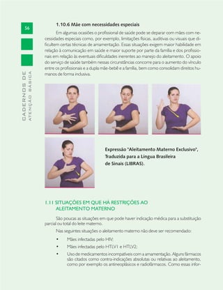 56
CADERNOSDE
ATENÇÃOBÁSICA
1.10.6 Mãe com necessidades especiais
Em algumas ocasiões o proﬁssional de saúde pode se deparar com mães com ne-
cessidades especiais como, por exemplo, limitações físicas, auditivas ou visuais que di-
ﬁcultem certas técnicas de amamentação. Essas situações exigem maior habilidade em
relação à comunicação em saúde e maior suporte por parte da família e dos proﬁssio-
nais em relação às eventuais diﬁculdades inerentes ao manejo do aleitamento. O apoio
do serviço de saúde também nessas circunstâncias concorre para o aumento do vínculo
entre os proﬁssionais e a dupla mãe-bebê e a família, bem como consolidam direitos hu-
manos de forma inclusiva.
Expressão "Aleitamento Materno Exclusivo",
Traduzida para a Língua Brasileira
de Sinais (LIBRAS).
1.11 SITUAÇÕES EM QUE HÁ RESTRIÇÕES AO
ALEITAMENTO MATERNO
São poucas as situações em que pode haver indicação médica para a substituição
parcial ou total do leite materno.
Nas seguintes situações o aleitamento materno não deve ser recomendado:
Mães infectadas pelo HIV;•
Mães infectadas pelo HTLV1 e HTLV2;•
Uso de medicamentos incompatíveis com a amamentação. Alguns fármacos•
são citados como contra-indicações absolutas ou relativas ao aleitamento,
como por exemplo os antineoplásicos e radiofármacos. Como essas infor-
Expressão "Aleitamento Materno Exclusivo",
Traduzida para a Língua Brasileira
de Sinais (LIBRAS).
 