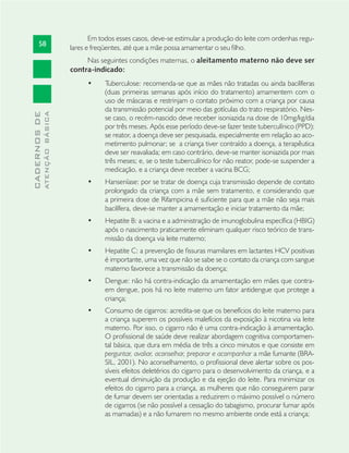 58
CADERNOSDE
ATENÇÃOBÁSICA
Em todos esses casos, deve-se estimular a produção do leite com ordenhas regu-
lares e freqüentes, até que a mãe possa amamentar o seu ﬁlho.
Nas seguintes condições maternas, o aleitamento materno não deve ser
contra-indicado:
Tuberculose: recomenda-se que as mães não tratadas ou ainda bacilíferas•
(duas primeiras semanas após início do tratamento) amamentem com o
uso de máscaras e restrinjam o contato próximo com a criança por causa
da transmissão potencial por meio das gotículas do trato respiratório. Nes-
se caso, o recém-nascido deve receber isoniazida na dose de 10mg/kg/dia
por três meses. Após esse período deve-se fazer teste tuberculínico (PPD):
se reator, a doença deve ser pesquisada, especialmente em relação ao aco-
metimento pulmonar; se a criança tiver contraído a doença, a terapêutica
deve ser reavaliada; em caso contrário, deve-se manter isoniazida por mais
três meses; e, se o teste tuberculínico for não reator, pode-se suspender a
medicação, e a criança deve receber a vacina BCG;
Hanseníase: por se tratar de doença cuja transmissão depende de contato•
prolongado da criança com a mãe sem tratamento, e considerando que
a primeira dose de Rifampicina é suﬁciente para que a mãe não seja mais
bacilífera, deve-se manter a amamentação e iniciar tratamento da mãe;
Hepatite B: a vacina e a administração de imunoglobulina especíﬁca (HBIG)•
após o nascimento praticamente eliminam qualquer risco teórico de trans-
missão da doença via leite materno;
Hepatite C: a prevenção de ﬁssuras mamilares em lactantes HCV positivas•
é importante, uma vez que não se sabe se o contato da criança com sangue
materno favorece a transmissão da doença;
Dengue: não há contra-indicação da amamentação em mães que contra-•
em dengue, pois há no leite materno um fator antidengue que protege a
criança;
Consumo de cigarros: acredita-se que os benefícios do leite materno para•
a criança superem os possíveis malefícios da exposição à nicotina via leite
materno. Por isso, o cigarro não é uma contra-indicação à amamentação.
O proﬁssional de saúde deve realizar abordagem cognitiva comportamen-
tal básica, que dura em média de três a cinco minutos e que consiste em
perguntar, avaliar, aconselhar, preparar e acompanhar a mãe fumante (BRA-
SIL, 2001). No aconselhamento, o proﬁssional deve alertar sobre os pos-
síveis efeitos deletérios do cigarro para o desenvolvimento da criança, e a
eventual diminuição da produção e da ejeção do leite. Para minimizar os
efeitos do cigarro para a criança, as mulheres que não conseguirem parar
de fumar devem ser orientadas a reduzirem o máximo possível o número
de cigarros (se não possível a cessação do tabagismo, procurar fumar após
as mamadas) e a não fumarem no mesmo ambiente onde está a criança;
 