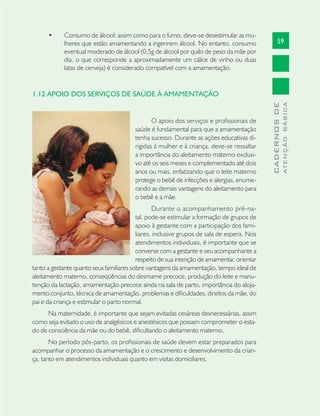 59
CADERNOSDE
ATENÇÃOBÁSICA
Consumo de álcool: assim como para o fumo, deve-se desestimular as mu-•
lheres que estão amamentando a ingerirem álcool. No entanto, consumo
eventual moderado de álcool (0,5g de álcool por quilo de peso da mãe por
dia, o que corresponde a aproximadamente um cálice de vinho ou duas
latas de cerveja) é considerado compatível com a amamentação.
1.12 APOIO DOS SERVIÇOS DE SAÚDE À AMAMENTAÇÃO
O apoio dos serviços e proﬁssionais de
saúde é fundamental para que a amamentação
tenha sucesso. Durante as ações educativas di-
rigidas à mulher e à criança, deve-se ressaltar
a importância do aleitamento materno exclusi-
vo até os seis meses e complementado até dois
anos ou mais, enfatizando que o leite materno
protege o bebê de infecções e alergias, enume-
rando as demais vantagens do aleitamento para
o bebê e a mãe.
Durante o acompanhamento pré-na-
tal, pode-se estimular a formação de grupos de
apoio à gestante com a participação dos fami-
liares, inclusive grupos de sala de espera. Nos
atendimentos individuais, é importante que se
converse com a gestante e seu acompanhante a
respeito de sua intenção de amamentar, orientar
tanto a gestante quanto seus familiares sobre vantagens da amamentação, tempo ideal de
aleitamento materno, conseqüências do desmame precoce, produção do leite e manu-
tenção da lactação, amamentação precoce ainda na sala de parto, importância do aloja-
mento conjunto, técnica de amamentação, problemas e diﬁculdades, direitos da mãe, do
pai e da criança e estimular o parto normal.
Na maternidade, é importante que sejam evitadas cesáreas desnecessárias, assim
como seja evitado o uso de analgésicos e anestésicos que possam comprometer o esta-
do de consciência da mãe ou do bebê, diﬁcultando o aleitamento materno.
No período pós-parto, os proﬁssionais de saúde devem estar preparados para
acompanhar o processo da amamentação e o crescimento e desenvolvimento da crian-
ça, tanto em atendimentos individuais quanto em visitas domiciliares.
 