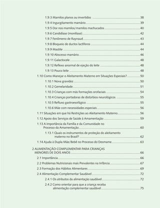 1.9.3 Mamilos planos ou invertidos .......................................................38
1.9.4 Ingurgitamento mamário...............................................................39
1.9.5 Dor nos mamilos/mamilos machucados .........................................40
1.9.6 Candidíase (monilíase)...................................................................42
1.9.7 Fenômeno de Raynaud..................................................................43
1.9.8 Bloqueio de ductos lactíferos .........................................................44
1.9.9 Mastite .........................................................................................44
1.9.10 Abscesso mamário.......................................................................46
1.9.11 Galactocele .................................................................................48
1.9.12 Reflexo anormal de ejeção do leite ..............................................48
1.9.13 Pouco leite ..................................................................................48
1.10 Como Manejar o Aleitamento Materno em Situações Especiais?...............50
1.10.1 Nova gravidez.............................................................................50
1.10.2 Gemelaridade..............................................................................51
1.10.3 Crianças com más formações orofaciais .......................................54
1.10.4 Crianças portadoras de distúrbios neurológicos ...........................55
1.10.5 Refluxo gastroesofágico ..............................................................55
1.10.6 Mãe com necessidades especiais..................................................56
1.11 Situações em que há Restrições ao Aleitamento Materno..........................56
1.12 Apoio dos Serviços de Saúde à Amamentação..........................................59
1.13 A Importância da Família e da Comunidade no
Processo da Amamentação.......................................................................60
1.13.1 Quais os instrumentos de proteção do aleitamento
materno no Brasil? ......................................................................62
1.14 Ajuda à Dupla Mãe/Bebê no Processo do Desmame.................................63
2 ALIMENTAÇÃO COMPLEMENTAR PARA CRIANÇAS
MENORES DE DOIS ANOS ................................................................................66
2.1 Importância...............................................................................................66
2.2 Problemas Nutricionais mais Prevalentes na Infância...................................67
2.3 Formação dos Hábitos Alimentares ............................................................69
2.4 Alimentação Complementar Saudável........................................................72
2.4.1 Os atributos da alimentação saudável............................................72
2.4.2 Como orientar para que a criança receba
alimentação complementar saudável.............................................75
 