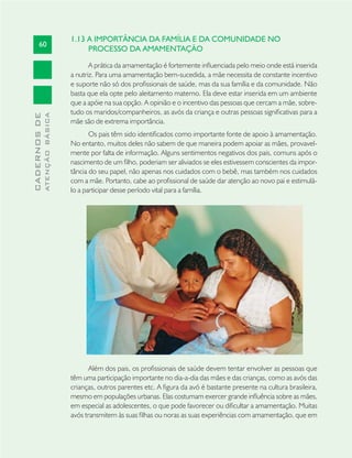 60
CADERNOSDE
ATENÇÃOBÁSICA
1.13 A IMPORTÂNCIA DA FAMÍLIA E DA COMUNIDADE NO
PROCESSO DA AMAMENTAÇÃO
A prática da amamentação é fortemente inﬂuenciada pelo meio onde está inserida
a nutriz. Para uma amamentação bem-sucedida, a mãe necessita de constante incentivo
e suporte não só dos proﬁssionais de saúde, mas da sua família e da comunidade. Não
basta que ela opte pelo aleitamento materno. Ela deve estar inserida em um ambiente
que a apóie na sua opção. A opinião e o incentivo das pessoas que cercam a mãe, sobre-
tudo os maridos/companheiros, as avós da criança e outras pessoas signiﬁcativas para a
mãe são de extrema importância.
Os pais têm sido identiﬁcados como importante fonte de apoio à amamentação.
No entanto, muitos deles não sabem de que maneira podem apoiar as mães, provavel-
mente por falta de informação. Alguns sentimentos negativos dos pais, comuns após o
nascimento de um ﬁlho, poderiam ser aliviados se eles estivessem conscientes da impor-
tância do seu papel, não apenas nos cuidados com o bebê, mas também nos cuidados
com a mãe. Portanto, cabe ao proﬁssional de saúde dar atenção ao novo pai e estimulá-
lo a participar desse período vital para a família.
Além dos pais, os proﬁssionais de saúde devem tentar envolver as pessoas que
têm uma participação importante no dia-a-dia das mães e das crianças, como as avós das
crianças, outros parentes etc. A ﬁgura da avó é bastante presente na cultura brasileira,
mesmo em populações urbanas. Elas costumam exercer grande inﬂuência sobre as mães,
em especial as adolescentes, o que pode favorecer ou diﬁcultar a amamentação. Muitas
avós transmitem às suas ﬁlhas ou noras as suas experiências com amamentação, que em
 