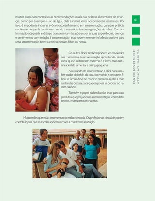 61
CADERNOSDE
ATENÇÃOBÁSICA
muitos casos são contrárias às recomendações atuais das práticas alimentares de crian-
ças, como por exemplo o uso de água, chás e outros leites nos primeiros seis meses. Por
isso, é importante incluir as avós no aconselhamento em amamentação, para que práticas
nocivas à criança não continuem sendo transmitidas às novas gerações de mães. Com in-
formação adequada e diálogo que permitam às avós expor as suas experiências, crenças
e sentimentos com relação à amamentação, elas podem exercer inﬂuência positiva para
uma amamentação bem-sucedida de suas ﬁlhas ou noras.
Os outros ﬁlhos também podem ser envolvidos
nos momentos da amamentação aprendendo, desde
cedo, que o aleitamento materno é a forma mais natu-
ral e ideal de alimentar a criança pequena.
No período de amamentação é difícil para a mu-
lher cuidar do bebê, da casa, do marido e de outros ﬁ-
lhos. A família deve se reunir e procurar ajudar a mãe
nas tarefas de casa para que ela possa se dedicar ao re-
cém-nascido.
Também é papel da família não levar para casa
produtos que prejudicam a amamentação, como latas
de leite, mamadeiras e chupetas.
Muitasmãesqueestãoamamentandoestãonaescola.Osproﬁssionaisdesaúdepodem
contribuir para que as escolas apóiem as mães a manterem a lactação.
 