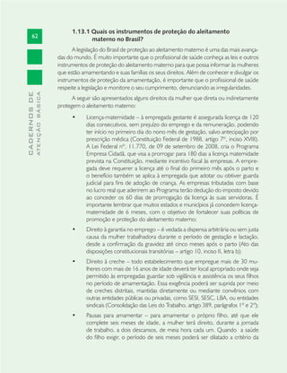 62
CADERNOSDE
ATENÇÃOBÁSICA
1.13.1 Quais os instrumentos de proteção do aleitamento
materno no Brasil?
A legislação do Brasil de proteção ao aleitamento materno é uma das mais avança-
das do mundo. É muito importante que o proﬁssional de saúde conheça as leis e outros
instrumentos de proteção do aleitamento materno para que possa informar às mulheres
que estão amamentando e suas famílias os seus direitos. Além de conhecer e divulgar os
instrumentos de proteção da amamentação, é importante que o proﬁssional de saúde
respeite a legislação e monitore o seu cumprimento, denunciando as irregularidades.
A seguir são apresentados alguns direitos da mulher que direta ou indiretamente
protegem o aleitamento materno:
Licença-maternidade – à empregada gestante é assegurada licença de 120•
dias consecutivos, sem prejuízo do emprego e da remuneração, podendo
ter início no primeiro dia do nono mês de gestação, salvo antecipação por
prescrição médica (Constituição Federal de 1988, artigo 7º, inciso XVIII).
A Lei Federal nº. 11.770, de 09 de setembro de 2008, cria o Programa
Empresa Cidadã, que visa a prorrogar para 180 dias a licença maternidade
prevista na Constituição, mediante incentivo ﬁscal às empresas. A empre-
gada deve requerer a licença até o ﬁnal do primeiro mês após o parto e
o benefício também se aplica à empregada que adotar ou obtiver guarda
judicial para ﬁns de adoção de criança. As empresas tributadas com base
no lucro real que aderirem ao Programa terão dedução do imposto devido
ao conceder os 60 dias de prorrogação da licença às suas servidoras. É
importante lembrar que muitos estados e municípios já concedem licença-
maternidade de 6 meses, com o objetivo de fortalecer suas políticas de
promoção e proteção do aleitamento materno;
Direito à garantia no emprego – é vedada a dispensa arbitrária ou sem justa•
causa da mulher trabalhadora durante o período de gestação e lactação,
desde a conﬁrmação da gravidez até cinco meses após o parto (Ato das
disposições constitucionais transitórias – artigo 10, inciso II, letra b);
Direito à creche – todo estabelecimento que empregue mais de 30 mu-•
lheres com mais de 16 anos de idade deverá ter local apropriado onde seja
permitido às empregadas guardar sob vigilância e assistência os seus ﬁlhos
no período de amamentação. Essa exigência poderá ser suprida por meio
de creches distritais, mantidas diretamente ou mediante convênios com
outras entidades públicas ou privadas, como SESI, SESC, LBA, ou entidades
sindicais (Consolidação das Leis do Trabalho, artigo 389, parágrafos 1º e 2º);
Pausas para amamentar – para amamentar o próprio ﬁlho, até que ele•
complete seis meses de idade, a mulher terá direito, durante a jornada
de trabalho, a dois descansos, de meia hora cada um. Quando a saúde
do ﬁlho exigir, o período de seis meses poderá ser dilatado a critério da
 