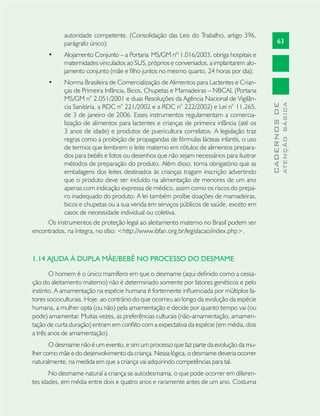 63
CADERNOSDE
ATENÇÃOBÁSICA
autoridade competente. (Consolidação das Leis do Trabalho, artigo 396,
parágrafo único);
Alojamento Conjunto – a Portaria• MS/GM nº 1.016/2003, obriga hospitais e
maternidades vinculados ao SUS, próprios e conveniados, a implantarem alo-
jamento conjunto (mãe e ﬁlho juntos no mesmo quarto, 24 horas por dia);
Norma Brasileira de Comercialização de Alimentos para Lactentes e Crian-•
ças de Primeira Infância, Bicos, Chupetas e Mamadeiras – NBCAL (Portaria
MS/GM n° 2.051/2001 e duas Resoluções da Agência Nacional de Vigilân-
cia Sanitária, a RDC n° 221/2002 e a RDC n° 222/2002) e Lei n° 11.265,
de 3 de janeiro de 2006. Esses instrumentos regulamentam a comercia-
lização de alimentos para lactentes e crianças de primeira infância (até os
3 anos de idade) e produtos de puericultura correlatos. A legislação traz
regras como a proibição de propagandas de fórmulas lácteas infantis, o uso
de termos que lembrem o leite materno em rótulos de alimentos prepara-
dos para bebês e fotos ou desenhos que não sejam necessários para ilustrar
métodos de preparação do produto. Além disso, torna obrigatório que as
embalagens dos leites destinados às crianças tragam inscrição advertindo
que o produto deve ser incluído na alimentação de menores de um ano
apenas com indicação expressa de médico, assim como os riscos do prepa-
ro inadequado do produto. A lei também proíbe doações de mamadeiras,
bicos e chupetas ou a sua venda em serviços públicos de saúde, exceto em
casos de necessidade individual ou coletiva.
Os instrumentos de proteção legal ao aleitamento materno no Brasil podem ser
encontrados, na íntegra, no sítio: <http://www.ibfan.org.br/legislacao/index.php>.
1.14 AJUDA À DUPLA MÃE/BEBÊ NO PROCESSO DO DESMAME
O homem é o único mamífero em que o desmame (aqui deﬁnido como a cessa-
ção do aleitamento materno) não é determinado somente por fatores genéticos e pelo
instinto. A amamentação na espécie humana é fortemente inﬂuenciada por múltiplos fa-
tores socioculturais. Hoje, ao contrário do que ocorreu ao longo da evolução da espécie
humana, a mulher opta (ou não) pela amamentação e decide por quanto tempo vai (ou
pode) amamentar. Muitas vezes, as preferências culturais (não-amamentação, amamen-
tação de curta duração) entram em conﬂito com a expectativa da espécie (em média, dois
a três anos de amamentação).
O desmame não é um evento, e sim um processo que faz parte da evolução da mu-
lher como mãe e do desenvolvimento da criança. Nessa lógica, o desmame deveria ocorrer
naturalmente, na medida em que a criança vai adquirindo competências para tal.
No desmame natural a criança se autodesmama, o que pode ocorrer em diferen-
tes idades, em média entre dois e quatro anos e raramente antes de um ano. Costuma
 
