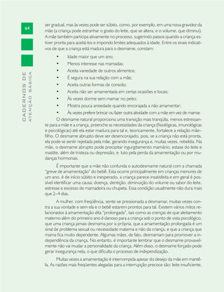 64
CADERNOSDE
ATENÇÃOBÁSICA
ser gradual, mas às vezes pode ser súbito, como, por exemplo, em uma nova gravidez da
mãe (a criança pode estranhar o gosto do leite, que se altera, e o volume, que diminui).
A mãe também participa ativamente no processo, sugerindo passos quando a criança es-
tiver pronta para aceitá-los e impondo limites adequados à idade. Entre os sinais indicati-
vos de que a criança está madura para o desmame, constam:
Idade maior que um ano;•
Menos interesse nas mamadas;•
Aceita variedade de outros alimentos;•
É segura na sua relação com a mãe;•
Aceita outras formas de consolo;•
Aceita não ser amamentada em certas ocasiões e locais;•
Às vezes dorme sem mamar no peito;•
Mostra pouca ansiedade quando encorajada a não amamentar;•
Às vezes prefere brincar ou fazer outra atividade com a mãe em vez de mamar.•
O desmame natural proporciona uma transição mais tranqüila, menos estressan-
te para a mãe e a criança, preenche as necessidades da criança (ﬁsiológicas, imunológicas
e psicológicas) até ela estar madura para tal e, teoricamente, fortalece a relação mãe–
ﬁlho. O desmame abrupto deve ser desencorajado, pois, se a criança não está pronta,
ela pode se sentir rejeitada pela mãe, gerando insegurança e, muitas vezes, rebeldia. Na
mãe, o desmame abrupto pode precipitar ingurgitamento mamário, estase do leite e
mastite, além de tristeza ou depressão, e luto pela perda da amamentação ou por mu-
danças hormonais.
É importante que a mãe não confunda o autodesmame natural com a chamada
“greve de amamentação” do bebê. Esta ocorre principalmente em crianças menores de
um ano, é de início súbito e inesperado, a criança parece insatisfeita e em geral é pos-
sível identiﬁcar uma causa: doença, dentição, diminuição do volume ou sabor do leite,
estresse e excesso de mamadeira ou chupeta. Essa condição usualmente não dura mais
que 2–4 dias.
A mulher, com freqüência, sente-se pressionada a desmamar, muitas vezes con-
tra a sua vontade e sem ela e o bebê estarem prontos para tal. Existem vários mitos re-
lacionados à amamentação dita “prolongada”, tais como as crenças de que aleitamento
materno além do primeiro ano é danoso para a criança sob o ponto de vista psicológico,
que uma criança jamais desmama por si própria, que a amamentação prolongada é um
sinal de problema sexual ou necessidade materna e não da criança, e que a criança que
mama ﬁca muito dependente. Algumas mães, de fato, desmamam para promover a in-
dependência da criança. No entanto, é importante lembrar que o desmame provavel-
mente não vai mudar a personalidade da criança. Além disso, o desmame forçado pode
gerar insegurança nela, o que diﬁculta o processo de independização.
Muitas vezes a amamentação é interrompida apesar do desejo da mãe em mantê-
la. As razões mais freqüentes alegadas para a interrupção precoce são: leite insuﬁciente,
 