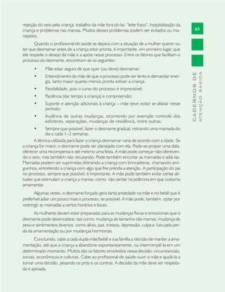 65
CADERNOSDE
ATENÇÃOBÁSICA
rejeição do seio pela criança, trabalho da mãe fora do lar, “leite fraco”, hospitalização da
criança e problemas nas mamas. Muitos desses problemas podem ser evitados ou ma-
nejados.
Quando o proﬁssional de saúde se depara com a situação de a mulher querer ou
ter que desmamar antes de a criança estar pronta, é importante, em primeiro lugar, que
ele respeite o desejo da mãe e a apóie nesse processo. Entre os fatores que facilitam o
processo do desmame, encontram-se os seguintes:
Mãe estar segura de que quer (ou deve) desmamar;•
Entendimento da mãe de que o processo pode ser lento e demandar ener-•
gia, tanto maior quanto menos pronta estiver a criança;
Flexibilidade, pois o curso do processo é imprevisível;•
Paciência (dar tempo à criança) e compreensão;•
Suporte e atenção adicionais à criança – mãe deve evitar se afastar nesse•
período;
Ausência de outras mudanças, ocorrendo por exemplo controle dos•
esﬁcteres, separações, mudanças de residência, entre outras;
Sempre que possível, fazer o desmame gradual, retirando uma mamada do•
dia a cada 1–2 semanas.
A técnica utilizada para fazer a criança desmamar varia de acordo com a idade. Se
a criança for maior, o desmame pode ser planejado com ela. Pode-se propor uma data,
oferecer uma recompensa e até mesmo uma festa. A mãe pode começar não oferecen-
do o seio, mas também não recusando. Pode também encurtar as mamadas e adiá-las.
Mamadas podem ser suprimidas distraindo a criança com brincadeiras, chamando ami-
guinhos, entretendo a criança com algo que lhe prenda a atenção. A participação do pai
no processo, sempre que possível, é importante. A mãe pode também evitar certas ati-
tudes que estimulam a criança a mamar, como não sentar na poltrona em que costuma
amamentar.
Algumas vezes, o desmame forçado gera tanta ansiedade na mãe e no bebê que é
preferível adiar um pouco mais o processo, se possível. A mãe pode, também, optar por
restringir as mamadas a certos horários e locais.
As mulheres devem estar preparadas para as mudanças físicas e emocionais que o
desmame pode desencadear, tais como: mudança de tamanho das mamas, mudança de
peso e sentimentos diversos como alívio, paz, tristeza, depressão, culpa e luto pela per-
da da amamentação ou por mudanças hormonais.
Concluindo, cabe a cada dupla mãe/bebê e sua família a decisão de manter a ama-
mentação, até que a criança a abandone espontaneamente, ou interrompê-la em um
determinado momento. Muitos são os fatores envolvidos nessa decisão: circunstanciais,
sociais, econômicos e culturais. Cabe ao proﬁssional de saúde ouvir a mãe e ajudá-la a
tomar uma decisão, pesando os prós e os contras. A decisão da mãe deve ser respeita-
da e apoiada.
 