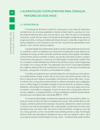 66
CADERNOSDE
ATENÇÃOBÁSICA
2 ALIMENTAÇÃO COMPLEMENTAR PARA CRIANÇAS
MENORES DE DOIS ANOS
2.1 IMPORTÂNCIA
A introdução de alimentos na dieta da criança após os seis meses de idade deve
complementar as numerosas qualidades e funções do leite materno, que deve ser man-
tido preferencialmente até os dois anos de vida ou mais. Além de suprir as necessidades
nutricionais, a partir dos seis meses a introdução da alimentação complementar aproxima
progressivamente a criança aos hábitos alimentares de quem cuida dela e exige todo um
esforço adaptativo a uma nova fase do ciclo de vida, na qual lhe são apresentados novos
sabores, cores, aromas, texturas e saberes.
O grande desaﬁo do proﬁssional de saúde é conduzir adequadamente esse proces-
so, auxiliando a mãe e os cuidadores da criança de forma adequada, e estar atento às ne-
cessidades da criança, da mãe e da família, acolhendo dúvidas, preocupações, diﬁculdades,
conhecimentos prévios e também os êxitos, que são tão importantes quanto o conheci-
mento técnico para garantir o sucesso de uma alimentação complementar saudável. Para
tal, a empatia e a disponibilidade do proﬁssional são decisivas, já que muitas inseguranças
no cuidado com a criança não têm “hora agendada” para ocorrer e isso exige sensibilida-
de e vigilância adicional não só do proﬁssional procurado, mas de todos os proﬁssionais
da equipe, para garantir o vínculo e a continuidade do cuidado.
Considera-se atualmente que o período ideal para a introdução de outros alimen-
tos complementares é após o sexto mês de vida, já que antes desse período o leite ma-
terno é capaz de suprir todas as necessidades nutricionais da criança. Além disso, no sex-
to mês de vida a criança já tem desenvolvidos os reﬂexos necessários para a deglutição,
como o reﬂexo lingual, já manifesta excitação à visão do alimento, já sustenta a cabeça,
facilitando a alimentação oferecida por colher, e tem-se o início da erupção dos primei-
ros dentes, o que facilita na mastigação. A partir do sexto mês a criança desenvolve ain-
da mais o paladar e, conseqüentemente, começa a estabelecer preferências alimentares,
processo que a acompanha até a vida adulta (BIRCH, 1997).
O sucesso da alimentação complementar depende de muita paciência, afeto e su-
porte por parte da mãe e de todos os cuidadores da criança. Toda a família deve ser esti-
mulada a contribuir positivamente nessa fase. Se durante o aleitamento materno exclusivo
a criança é mais intensamente ligada à mãe, a alimentação complementar permite maior
interação do pai, dos avôs e avós, dos outros irmãos e familiares, situação em que não
só a criança aprende a comer, mas também toda a família aprende a cuidar. Tal interação
deve ser ainda mais valorizada em situações em que a mãe, por qualquer motivo, não é
a principal provedora da alimentação à criança. Assim, o proﬁssional de saúde também
 