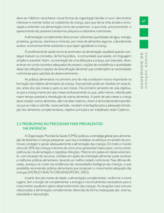 67
CADERNOSDE
ATENÇÃOBÁSICA
deve ser hábil em reconhecer novas formas de organização familiar e ouvir, demonstrar
interesse e orientar todos os cuidadores da criança, para que ela se sinta amada e enco-
rajada a entender sua alimentação como ato prazeroso, o que evita, precocemente, o
aparecimento de possíveis transtornos psíquicos e distúrbios nutricionais.
A alimentação complementar deve prover suﬁcientes quantidades de água, energia,
proteínas, gorduras, vitaminas e minerais, por meio de alimentos seguros, culturalmente
aceitos, economicamente acessíveis e que sejam agradáveis à criança.
O proﬁssional de saúde torna-se promotor da alimentação saudável quando con-
segue traduzir os conceitos, de forma prática, à comunidade que assiste, em linguagem
simples e acessível. Assim, na orientação de uma dieta para a criança, por exemplo, deve-
se levar em conta conceitos adequados de preparo, noções de consistência e quantidades
ideais das refeições e opções de diversiﬁcação alimentar que contemplem as necessidades
nutricionais para cada fase do desenvolvimento.
As práticas alimentares no primeiro ano de vida constituem marco importante na
formação dos hábitos alimentares da criança. Esse período pode ser dividido em duas fa-
ses: antes dos seis meses e após os seis meses. No primeiro semestre de vida objetiva-
se que a criança mame por seis meses exclusivamente ou que, pelo menos, retarde pelo
maior tempo possível a introdução de outros alimentos. A partir de seis meses a criança
deve receber outros alimentos, além do leite materno. Assim é de fundamental importân-
cia que as mães e a família, nesse período, recebam orientações para a adequada introdu-
ção dos alimentos complementares, objetivo principal a ser trabalhado neste Caderno.
2.2 PROBLEMAS NUTRICIONAIS MAIS PREVALENTES
NA INFÂNCIA
A Organização Mundial da Saúde (OMS) publicou a estratégia global para alimenta-
ção de lactentes e crianças pequenas, que visa a revitalizar os esforços no sentido de pro-
mover, proteger e apoiar adequadamente a alimentação das crianças. Em todo o mundo
cerca de 30% das crianças menores de cinco anos apresentam baixo peso, como conse-
qüência da má alimentação e repetidas infecções. Mesmo em países em desenvolvimen-
to, com escassez de recursos, a ênfase em ações de orientação alimentar pode conduzir
a melhores práticas alimentares, levando ao melhor estado nutricional. Nas últimas dé-
cadas, avançou-se muito nas evidências das necessidades biológicas das crianças, o que
possibilita recomendar práticas alimentares que propiciam o crescimento adequado das
crianças (WORLD HEALTH ORGANIZATION, 2003).
A partir dos seis meses de idade, a alimentação complementar, conforme o nome
sugere, tem a função de complementar a energia e micronutrientes necessários para o
crescimento saudável e pleno desenvolvimento das crianças. As situações mais comuns
relacionadas à alimentação complementar oferecida de forma inadequada são: anemia,
obesidade e desnutrição.
 